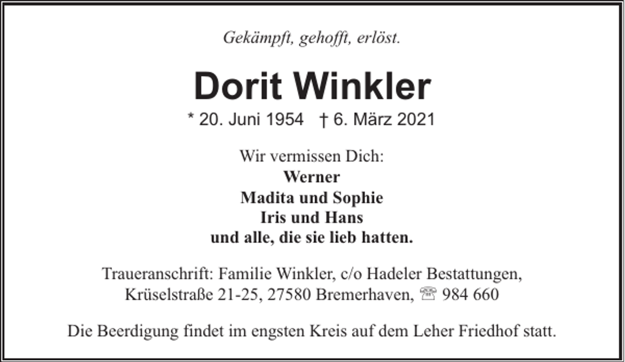 <p>Gekämpft, gehofft, erlöst.</p><p>Dorit Winkler</p><p>* 20. Juni 1954 † 6. März 2021<br />Wir vermissen Dich:<br />Werner<br />Madita und Sophie<br />Iris und Hans<br />und alle, die sie lieb hatten.<br />Traueranschrift: Familie Winkler, c/o Hadeler Bestattungen,<br />Krüselstraße 21-25, 27580 Bremerhaven, ' 984 660<br />Die Beerdigung findet im engsten Kreis auf dem Leher Friedhof statt.</p>
