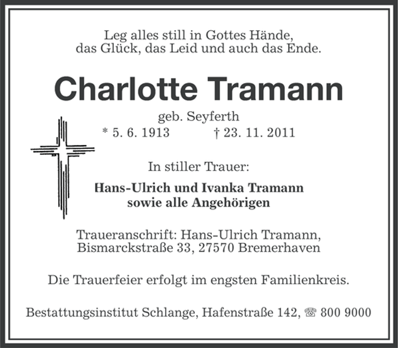 <p>Leg alles still in Gottes Hände,<br />das Glück, das Leid und auch das Ende.</p><p>Charlotte Tramann<br />geb. Seyferth<br />* 5. 6. 1913<br />† 23. 11. 2011<br />In stiller Trauer:<br />Hans-Ulrich und Ivanka Tramann<br />sowie alle Angehörigen<br />Traueranschrift: Hans-Ulrich Tramann,<br />Bismarckstraße 33, 27570 Bremerhaven<br />Die Trauerfeier erfolgt im engsten Familienkreis.<br />Bestattungsinstitut Schlange, Hafenstraße 142, 800 9000</p>