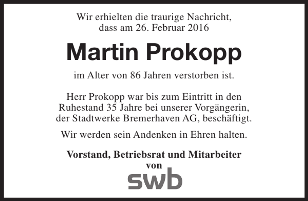<p>Wir erhielten die traurige Nachricht,<br />dass am 26. Februar 2016</p><p>Martin Prokopp<br />im Alter von 86 Jahren verstorben ist.<br />Herr Prokopp war bis zum Eintritt in den<br />Ruhestand 35 Jahre bei unserer Vorgängerin,<br />der Stadtwerke Bremerhaven AG, beschäftigt.<br />Wir werden sein Andenken in Ehren halten.<br />Vorstand, Betriebsrat und Mitarbeiter<br />von</p>