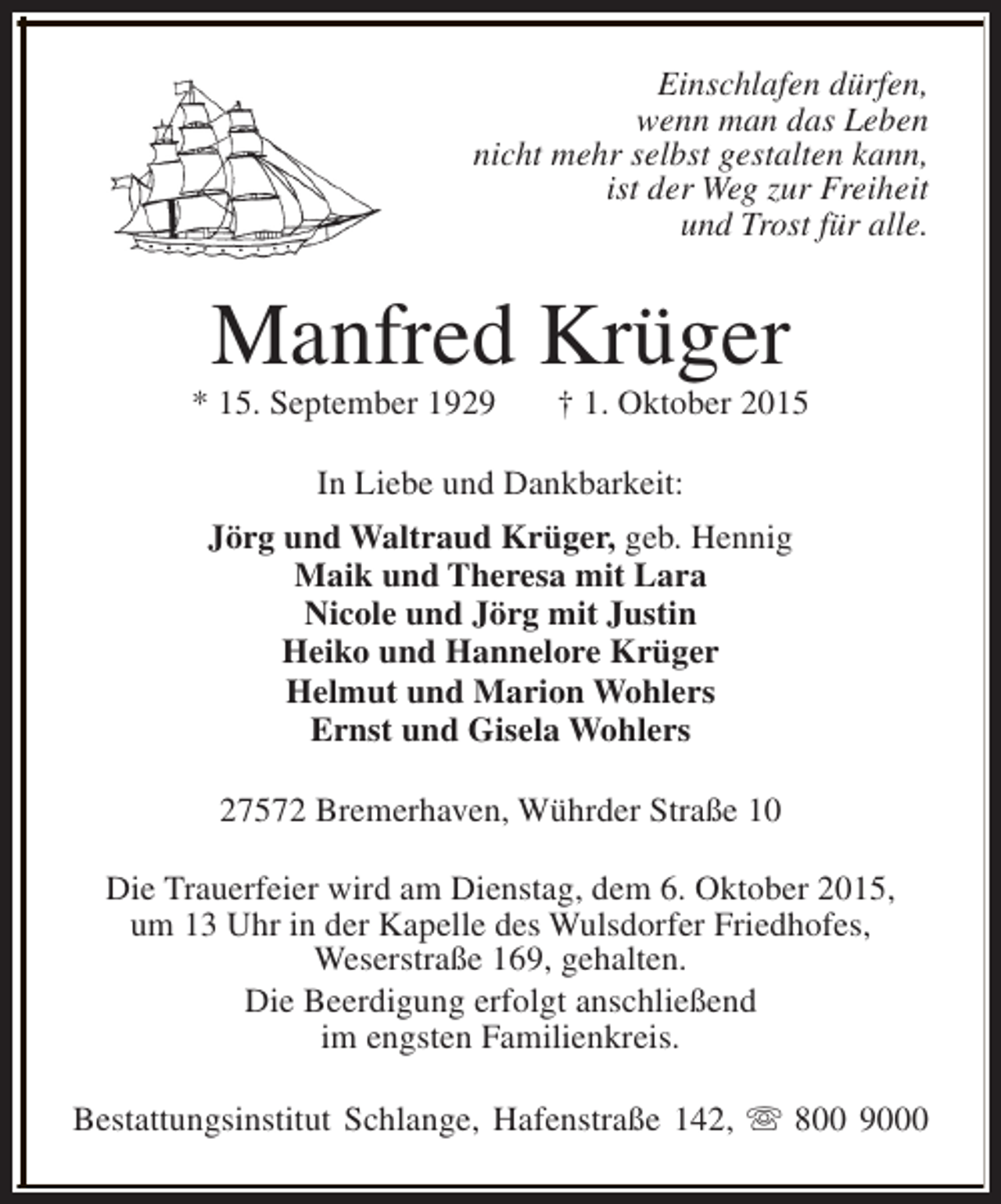 <p>Einschlafen dürfen,<br />wenn man das Leben<br />nicht mehr selbst gestalten kann,<br />ist der Weg zur Freiheit<br />und Trost für alle.</p><p>Manfred Krüger</p><p>* 15. September 1929</p><p>† 1. Oktober 2015</p><p>In Liebe und Dankbarkeit:<br />Jörg und Waltraud Krüger, geb. Hennig<br />Maik und Theresa mit Lara<br />Nicole und Jörg mit Justin<br />Heiko und Hannelore Krüger<br />Helmut und Marion Wohlers<br />Ernst und Gisela Wohlers<br />27572 Bremerhaven, Wührder Straße 10<br />Die Trauerfeier wird am Dienstag, dem 6. Oktober 2015,<br />um 13 Uhr in der Kapelle des Wulsdorfer Friedhofes,<br />Weserstraße 169, gehalten.<br />Die Beerdigung erfolgt anschließend<br />im engsten Familienkreis.<br />Bestattungsinstitut Schlange, Hafenstraße 142, s 800 9000</p>