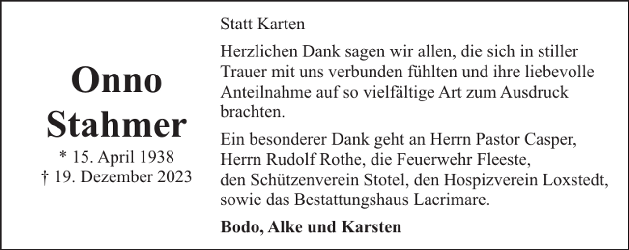 <p>Statt Karten</p><p>Onno<br />Stahmer</p><p>* 15. April 1938<br />† 19. Dezember 2023</p><p>Herzlichen Dank sagen wir allen, die sich in stiller<br />Trauer mit uns verbunden fühlten und ihre liebevolle<br />Anteilnahme auf so vielfältige Art zum Ausdruck<br />brachten.<br />Ein besonderer Dank geht an Herrn Pastor Casper,<br />Herrn Rudolf Rothe, die Feuerwehr Fleeste,<br />den Schützenverein Stotel, den Hospizverein Loxstedt,<br />sowie das Bestattungshaus Lacrimare.<br />Bodo, Alke und Karsten</p>