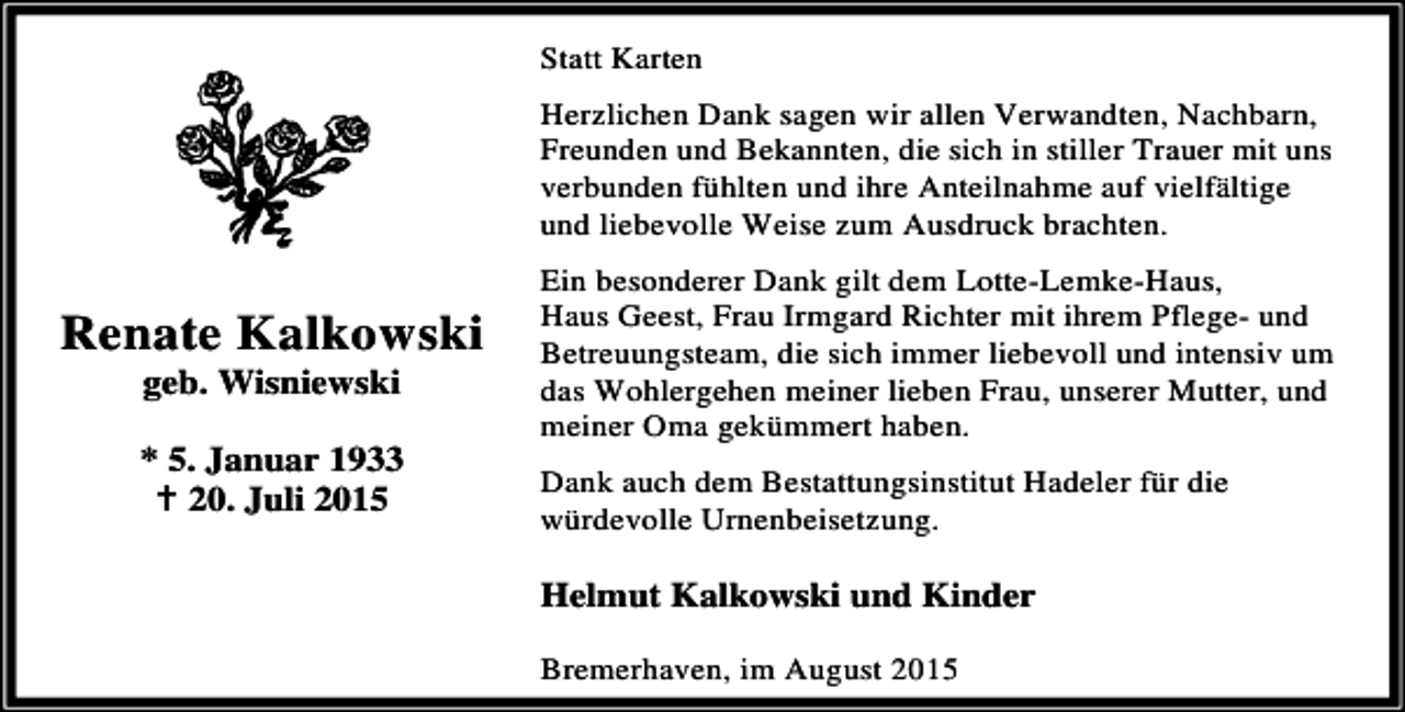 <p>Statt Karten<br />Herzlichen Dank sagen wir allen Verwandten, Nachbarn,<br />Freunden und Bekannten, die sich in stiller Trauer mit uns<br />verbunden fühlten und ihre Anteilnahme auf vielfältige<br />und liebevolle Weise zum Ausdruck brachten.</p><p>Renate Kalkowski<br />geb. Wisniewski</p><p>* 5. Januar 1933<br />B 20. Juli 2015</p><p>Ein besonderer Dank gilt dem Lotte-Lemke-Haus,<br />Haus Geest, Frau Irmgard Richter mit ihrem Pflege- und<br />Betreuungsteam, die sich immer liebevoll und intensiv um<br />das Wohlergehen meiner lieben Frau, unserer Mutter, und<br />meiner Oma gekümmert haben.<br />Dank auch dem Bestattungsinstitut Hadeler für die<br />würdevolle Urnenbeisetzung.</p><p>Helmut Kalkowski und Kinder<br />Bremerhaven, im August 2015</p>