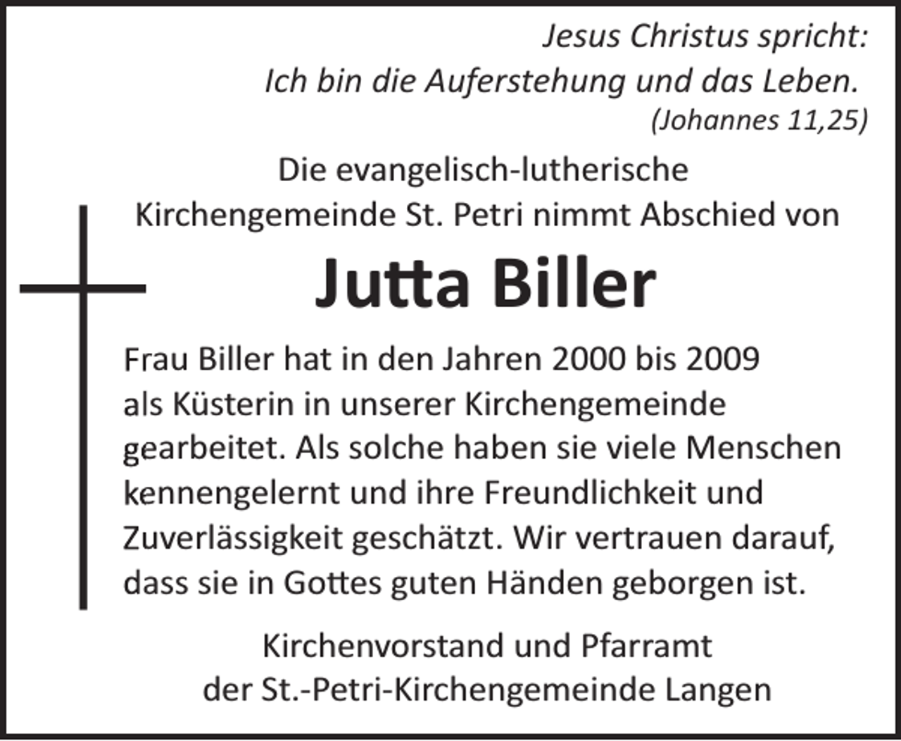 <p>Jesus Christus spricht:<br />Ich bin die Auferstehung und das Leben.<br />(Johannes 11,25)</p><p>Die evangelisch­lutherische<br />K<br />Kirchengemeinde St. Petri nimmt Abschied von</p><p>Ju�a Biller</p><p>Frrau Biller hat in den Jahren 2000 bis 2009<br />alls Küsterin in unserer Kirchengemeinde<br />ge<br />earbeitet. Als solche haben sie viele Menschen<br />ke<br />ennengelernt und ihre Freundlichkeit und<br />Zu<br />uverlässigkeit geschätzt. Wir vertrauen darauf,<br />daass sie in Go�es guten Händen geborgen ist.<br />Kirchenvorstand und Pfarramt<br />der St.­Petri­Kirchengemeinde Langen</p>