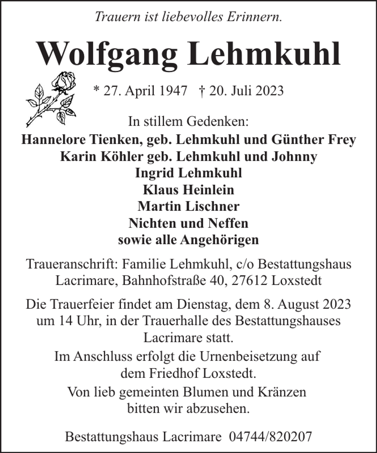 <p>Trauern ist liebevolles Erinnern.</p><p>Wolfgang Lehmkuhl<br />* 27. April 1947 † 20. Juli 2023<br />In stillem Gedenken:<br />Hannelore Tienken, geb. Lehmkuhl und Günther Frey<br />Karin Köhler geb. Lehmkuhl und Johnny<br />Ingrid Lehmkuhl<br />Klaus Heinlein<br />Martin Lischner<br />Nichten und Neffen<br />sowie alle Angehörigen<br />Traueranschrift: Familie Lehmkuhl, c/o Bestattungshaus<br />Lacrimare, Bahnhofstraße 40, 27612 Loxstedt<br />Die Trauerfeier findet am Dienstag, dem 8. August 2023<br />um 14 Uhr, in der Trauerhalle des Bestattungshauses<br />Lacrimare statt.<br />Im Anschluss erfolgt die Urnenbeisetzung auf<br />dem Friedhof Loxstedt.<br />Von lieb gemeinten Blumen und Kränzen<br />bitten wir abzusehen.<br />Bestattungshaus Lacrimare 04744/820207</p>