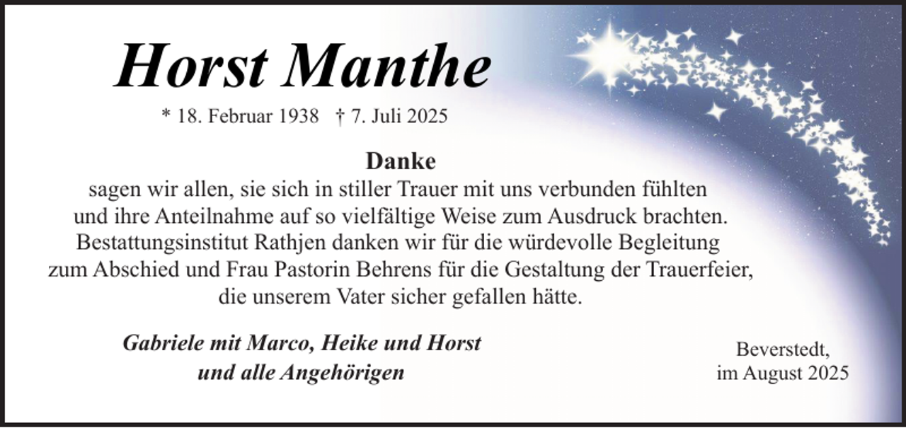 <p>Horst Manthe<br />* 18. Februar 1938 † 7. Juli 2025</p><p>Danke</p><p>sagen wir allen, sie sich in stiller Trauer mit uns verbunden fühlten<br />und ihre Anteilnahme auf so vielfältige Weise zum Ausdruck brachten.<br />Bestattungsinstitut Rathjen danken wir für die würdevolle Begleitung<br />zum Abschied und Frau Pastorin Behrens für die Gestaltung der Trauerfeier,<br />die unserem Vater sicher gefallen hätte.<br />Gabriele mit Marco, Heike und Horst<br />und alle Angehörigen</p><p>Beverstedt,<br />im August 2025</p>