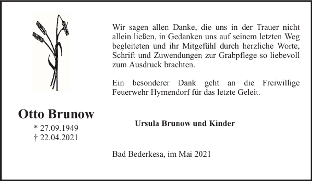 <p>Wir sagen allen Danke, die uns in der Trauer nicht<br />allein ließen, in Gedanken uns auf seinem letzten Weg<br />begleiteten und ihr Mitgefühl durch herzliche Worte,<br />Schrift und Zuwendungen zur Grabpflege so liebevoll<br />zum Ausdruck brachten.<br />Ein besonderer Dank geht an die Freiwillige<br />Feuerwehr Hymendorf für das letzte Geleit.</p><p>Otto Brunow<br />* 27.09.1949<br />† 22.04.2021</p><p>Ursula Brunow und Kinder<br />Bad Bederkesa, im Mai 2021</p>