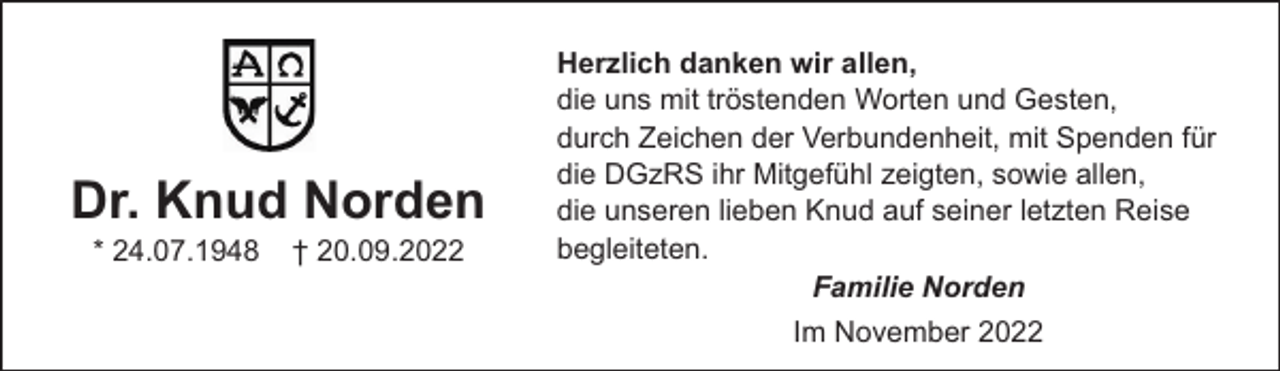 <p>Dr. Knud Norden<br />* 24.07.1948</p><p>† 20.09.2022</p><p>Herzlich danken wir allen,<br />die uns mit tröstenden Worten und Gesten,<br />durch Zeichen der Verbundenheit, mit Spenden für<br />die DGzRS ihr Mitgefühl zeigten, sowie allen,<br />die unseren lieben Knud auf seiner letzten Reise<br />begleiteten.<br />Familie Norden<br />Im November 2022</p>