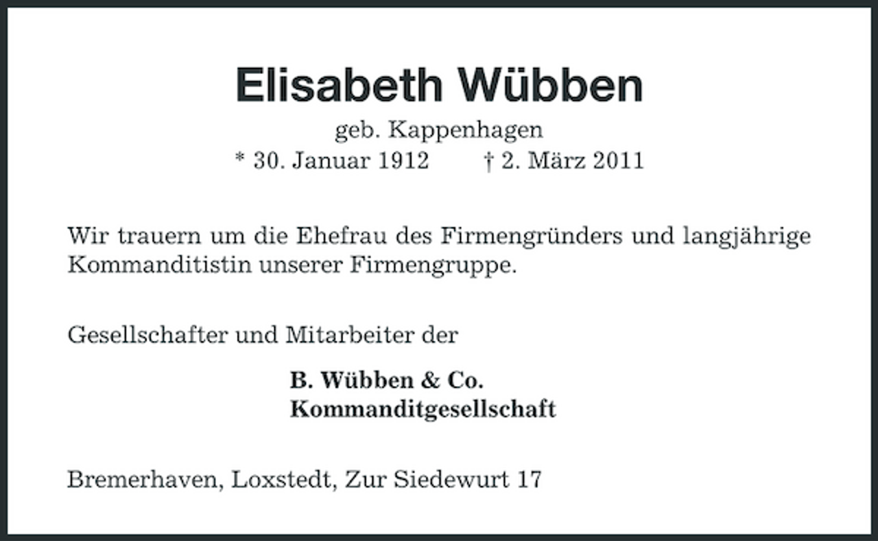 <p>Elisabeth Wübben<br />geb. Kappenhagen * 30. Januar 1912 † 2. März 2011 Wir trauern um die Ehefrau des Firmengründers und langjährige Kommanditistin unserer Firmengruppe. Gesellschafter und Mitarbeiter der B. Wübben &amp; Co. Kommanditgesellschaft Bremerhaven, Loxstedt, Zur Siedewurt 17</p>
