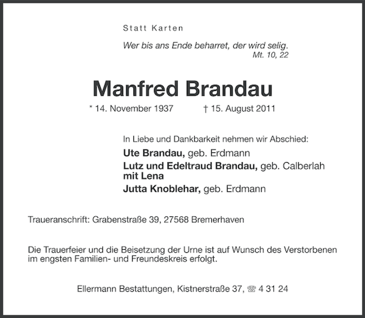 <p>Statt Karten</p><p>Wer bis ans Ende beharret, der wird selig.<br />Mt. 10, 22</p><p>Manfred Brandau<br />* 14. November 1937</p><p>† 15. August 2011</p><p>In Liebe und Dankbarkeit nehmen wir Abschied:</p><p>Ute Brandau, geb. Erdmann<br />Lutz und Edeltraud Brandau, geb. Calberlah<br />mit Lena<br />Jutta Knoblehar, geb. Erdmann<br />Traueranschrift: Grabenstraße 39, 27568 Bremerhaven<br />Die Trauerfeier und die Beisetzung der Urne ist auf Wunsch des Verstorbenen<br />im engsten Familien- und Freundeskreis erfolgt.<br />Ellermann Bestattungen, Kistnerstraße 37, 4 31 24</p>