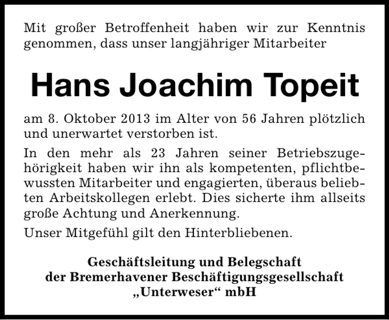 <p>Mit großer Betroffenheit haben wir zur Kenntnis<br />genommen, dass unser langjähriger Mitarbeiter</p><p>Hans Joachim Topeit<br />am 8. Oktober 2013 im Alter von 56 Jahren plötzlich<br />und unerwartet verstorben ist.<br />In den mehr als 23 Jahren seiner Betriebszugehörigkeit haben wir ihn als kompetenten, pflichtbewussten Mitarbeiter und engagierten, überaus beliebten Arbeitskollegen erlebt. Dies sicherte ihm allseits<br />große Achtung und Anerkennung.<br />Unser Mitgefühl gilt den Hinterbliebenen.<br />Geschäftsleitung und Belegschaft<br />der Bremerhavener Beschäftigungsgesellschaft<br />„Unterweser“ mbH</p>