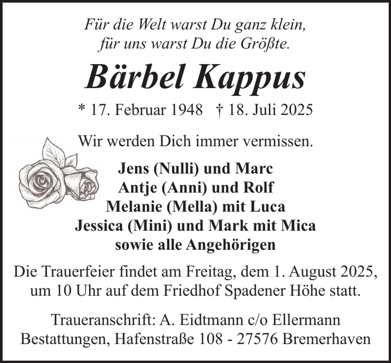 <p>Für die Welt warst Du ganz klein,<br />für uns warst Du die Größte.</p><p>Bärbel Kappus</p><p>* 17. Februar 1948 † 18. Juli 2025<br />Wir werden Dich immer vermissen.<br />Jens (Nulli) und Marc<br />Antje (Anni) und Rolf<br />Melanie (Mella) mit Luca<br />Jessica (Mini) und Mark mit Mica<br />sowie alle Angehörigen<br />Die Trauerfeier findet am Freitag, dem 1. August 2025,<br />um 10 Uhr auf dem Friedhof Spadener Höhe statt.<br />Traueranschrift: A. Eidtmann c/o Ellermann<br />Bestattungen, Hafenstraße 108 - 27576 Bremerhaven</p>