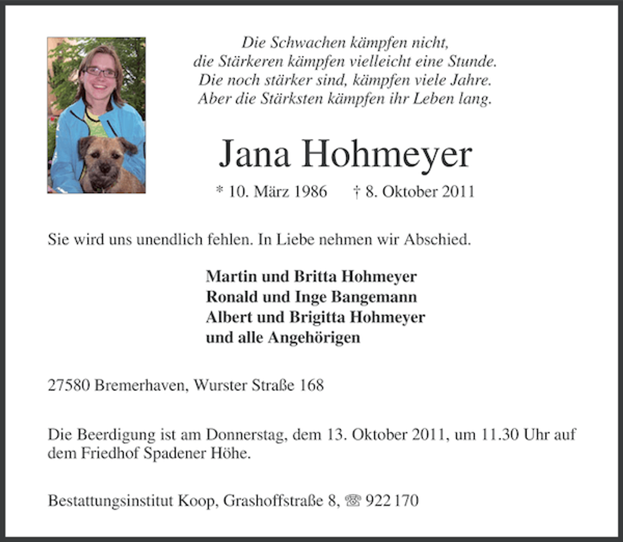 <p>Die Schwachen kämpfen nicht,<br />die Stärkeren kämpfen vielleicht eine Stunde.<br />Die noch stärker sind, kämpfen viele Jahre.<br />Aber die Stärksten kämpfen ihr Leben lang.</p>
<p>Jana Hohmeyer<br />* 10. März 1986</p>
<p>† 8. Oktober 2011</p>
<p>Sie wird uns unendlich fehlen. In Liebe nehmen wir Abschied.<br />Martin und Britta Hohmeyer<br />Ronald und Inge Bangemann<br />Albert und Brigitta Hohmeyer<br />und alle Angehörigen<br />27580 Bremerhaven, Wurster Straße 168<br />Die Beerdigung ist am Donnerstag, dem 13. Oktober 2011, um 11.30 Uhr auf<br />dem Friedhof Spadener Höhe.<br />Bestattungsinstitut Koop, Grashoffstraße 8, 922 170</p>