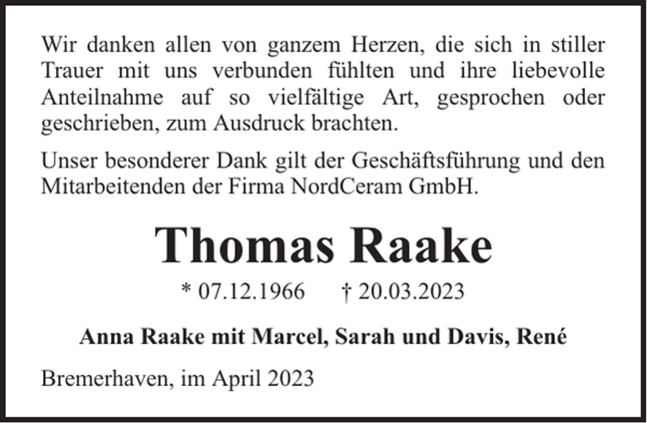 <p>Wir danken allen von ganzem Herzen, die sich in stiller<br />Trauer mit uns verbunden fühlten und ihre liebevolle<br />Anteilnahme auf so vielfältige Art, gesprochen oder<br />geschrieben, zum Ausdruck brachten.<br />Unser besonderer Dank gilt der Geschäftsführung und den<br />Mitarbeitenden der Firma NordCeram GmbH.</p><p>Thomas Raake<br />* 07.12.1966</p><p>† 20.03.2023</p><p>Anna Raake mit Marcel, Sarah und Davis, René<br />Bremerhaven, im April 2023</p>