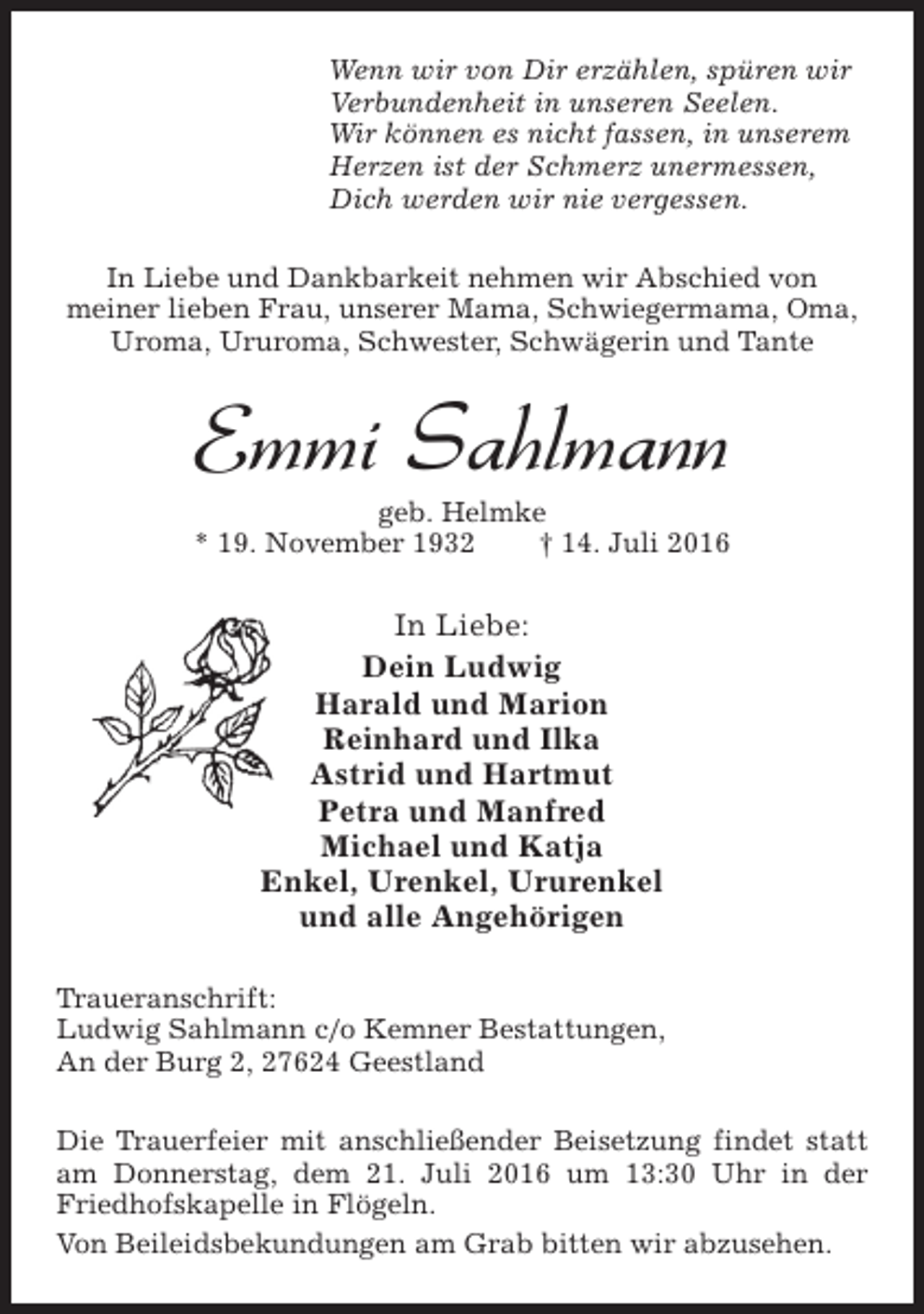 <p>Wenn wir von Dir erzählen, spüren wir<br />Verbundenheit in unseren Seelen.<br />Wir können es nicht fassen, in unserem<br />Herzen ist der Schmerz unermessen,<br />Dich werden wir nie vergessen.<br />In Liebe und Dankbarkeit nehmen wir Abschied von<br />meiner lieben Frau, unserer Mama, Schwiegermama, Oma,<br />Uroma, Ururoma, Schwester, Schwägerin und Tante</p><p>Emmi Sahlmann</p><p>geb. Helmke<br />* 19. November 1932<br />† 14. Juli 2016</p><p>In Liebe:<br />Dein Ludwig<br />Harald und Marion<br />Reinhard und Ilka<br />Astrid und Hartmut<br />Petra und Manfred<br />Michael und Katja<br />Enkel, Urenkel, Ururenkel<br />und alle Angehörigen<br />Traueranschrift:<br />Ludwig Sahlmann c/o Kemner Bestattungen,<br />An der Burg 2, 27624 Geestland<br />Die Trauerfeier mit anschließender Beisetzung findet statt<br />am Donnerstag, dem 21. Juli 2016 um 13:30 Uhr in der<br />Friedhofskapelle in Flögeln.<br />Von Beileidsbekundungen am Grab bitten wir abzusehen.</p>