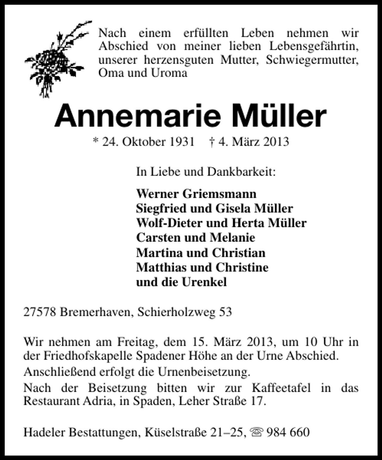 <p>Nach einem erfüllten Leben nehmen wir<br />Abschied von meiner lieben Lebensgefährtin,<br />unserer herzensguten Mutter, Schwiegermutter,<br />Oma und Uroma</p><p>Annemarie Müller<br />* 24. Oktober 1931</p><p>† 4. März 2013</p><p>In Liebe und Dankbarkeit:<br />Werner Griemsmann<br />Siegfried und Gisela Müller<br />Wolf-Dieter und Herta Müller<br />Carsten und Melanie<br />Martina und Christian<br />Matthias und Christine<br />und die Urenkel<br />27578 Bremerhaven, Schierholzweg 53<br />Wir nehmen am Freitag, dem 15. März 2013, um 10 Uhr in<br />der Friedhofskapelle Spadener Höhe an der Urne Abschied.<br />Anschließend erfolgt die Urnenbeisetzung.<br />Nach der Beisetzung bitten wir zur Kaffeetafel in das<br />Restaurant Adria, in Spaden, Leher Straße 17.<br />Hadeler Bestattungen, Küselstraße 21–25, s 984 660</p>