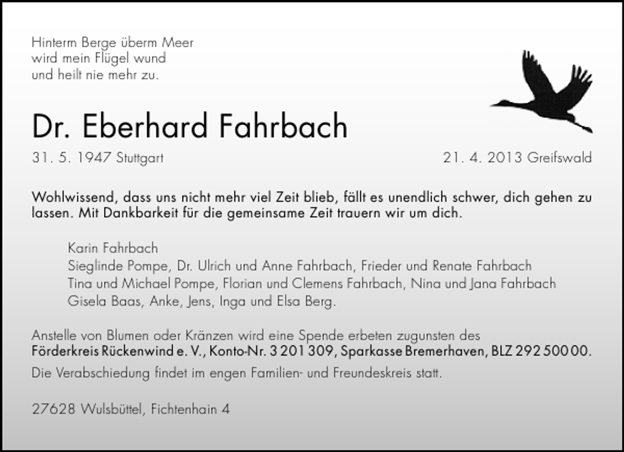 <p>Hinterm Berge überm Meer<br />wird mein Flügel wund<br />und heilt nie mehr zu.</p>
<p>Dr. Eberhard Fahrbach<br />31. 5. 1947 Stuttgart</p>
<p>21. 4. 2013 Greifswald</p>
<p>Wohlwissend, dass uns nicht mehr viel Zeit blieb, fällt es unendlich schwer, dich gehen zu<br />lassen. Mit Dankbarkeit für die gemeinsame Zeit trauern wir um dich.<br />Karin Fahrbach<br />Sieglinde Pompe, Dr. Ulrich und Anne Fahrbach, Frieder und Renate Fahrbach<br />Tina und Michael Pompe, Florian und Clemens Fahrbach, Nina und Jana Fahrbach<br />Gisela Baas, Anke, Jens, Inga und Elsa Berg.<br />Anstelle von Blumen oder Kränzen wird eine Spende erbeten zugunsten des<br />Förderkreis Rückenwind e. V., Konto-Nr. 3 201 309, Sparkasse Bremerhaven, BLZ 292 5.<br />Die Verabschiedung ﬁndet im engen Familien- und Freundeskreis statt.<br />27628 Wulsbüttel, Fichtenhain 4</p>