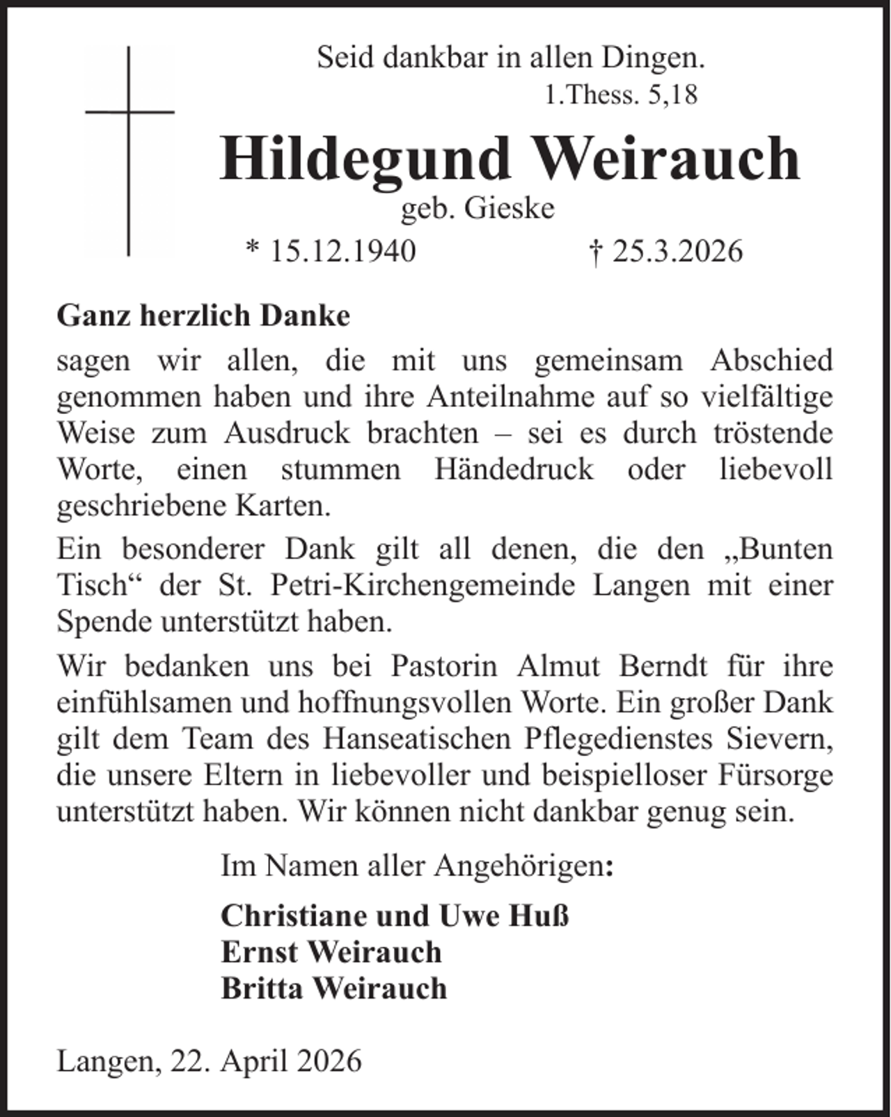 <p>Seid dankbar in allen Dingen.<br />1.Thess. 5,18</p><p>Hildegund Weirauch<br />geb. Gieske<br />* 15.12.1940</p><p>† 25.3.2026</p><p>Ganz herzlich Danke<br />sagen wir allen, die mit uns gemeinsam Abschied<br />genommen haben und ihre Anteilnahme auf so vielfältige<br />Weise zum Ausdruck brachten – sei es durch tröstende<br />Worte, einen stummen Händedruck oder liebevoll<br />geschriebene Karten.<br />Ein besonderer Dank gilt all denen, die den „Bunten<br />Tisch“ der St. Petri-Kirchengemeinde Langen mit einer<br />Spende unterstützt haben.<br />Wir bedanken uns bei Pastorin Almut Berndt für ihre<br />einfühlsamen und hoffnungsvollen Worte. Ein großer Dank<br />gilt dem Team des Hanseatischen Pflegedienstes Sievern,<br />die unsere Eltern in liebevoller und beispielloser Fürsorge<br />unterstützt haben. Wir können nicht dankbar genug sein.<br />Im Namen aller Angehörigen:<br />Christiane und Uwe Huß<br />Ernst Weirauch<br />Britta Weirauch<br />Langen, 22. April 2026</p>