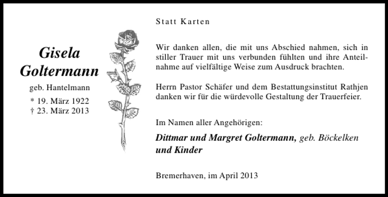 <p>Statt Karten</p><p>Gisela<br />Goltermann<br />geb. Hantelmann<br />* 19. März 1922<br />† 23. März 2013</p><p>Wir danken allen, die mit uns Abschied nahmen, sich in<br />stiller Trauer mit uns verbunden fühlten und ihre Anteilnahme auf vielfältige Weise zum Ausdruck brachten.<br />Herrn Pastor Schäfer und dem Bestattungsinstitut Rathjen<br />danken wir für die würdevolle Gestaltung der Trauerfeier.<br />Im Namen aller Angehörigen:</p><p>Dittmar und Margret Goltermann, geb. Böckelken<br />und Kinder<br />Bremerhaven, im April 2013</p>