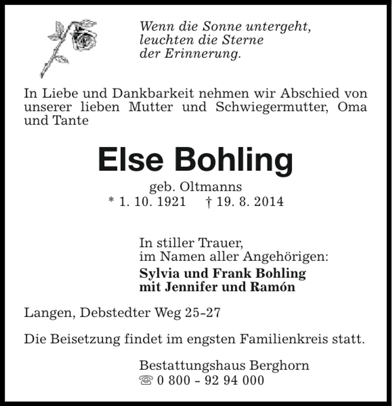 <p>Wenn die Sonne untergeht,<br />leuchten die Sterne<br />der Erinnerung.<br />In Liebe und Dankbarkeit nehmen wir Abschied von<br />unserer lieben Mutter und Schwiegermutter, Oma<br />und Tante</p><p>Else Bohling<br />geb. Oltmanns<br />* 1. 10. 1921 † 19. 8. 2014</p><p>In stiller Trauer,<br />im Namen aller Angehörigen:<br />Sylvia und Frank Bohling<br />mit Jennifer und Ramón<br />Langen, Debstedter Weg 25-27<br />Die Beisetzung findet im engsten Familienkreis statt.<br />Bestattungshaus Berghorn<br />s 0 800 - 92 94 000</p>