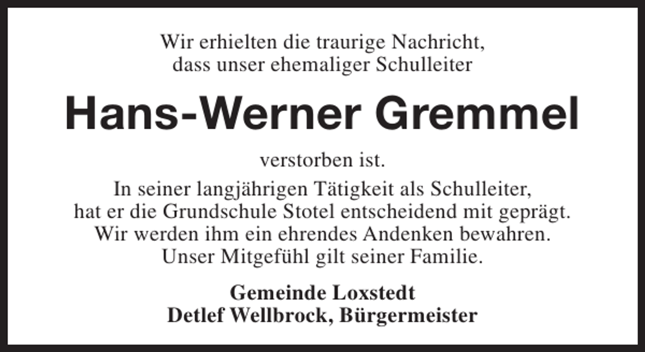 <p>Wir erhielten die traurige Nachricht,<br />dass unser ehemaliger Schulleiter</p><p>Hans-Werner Gremmel<br />verstorben ist.<br />In seiner langjährigen Tätigkeit als Schulleiter,<br />hat er die Grundschule Stotel entscheidend mit geprägt.<br />Wir werden ihm ein ehrendes Andenken bewahren.<br />Unser Mitgefühl gilt seiner Familie.<br />Gemeinde Loxstedt<br />Detlef Wellbrock, Bürgermeister</p>