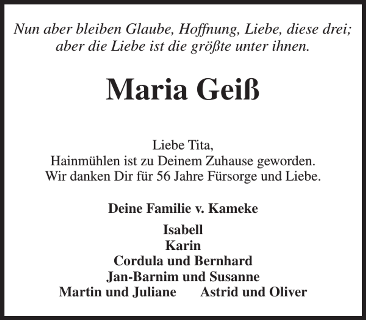 <p>Nun aber bleiben Glaube, Hoffnung, Liebe, diese drei;<br />aber die Liebe ist die größte unter ihnen.</p><p>Maria Geiß<br />Liebe Tita,<br />Hainmühlen ist zu Deinem Zuhause geworden.<br />Wir danken Dir für 56 Jahre Fürsorge und Liebe.<br />Deine Familie v. Kameke<br />Isabell<br />Karin<br />Cordula und Bernhard<br />Jan-Barnim und Susanne<br />Martin und Juliane<br />Astrid und Oliver</p>