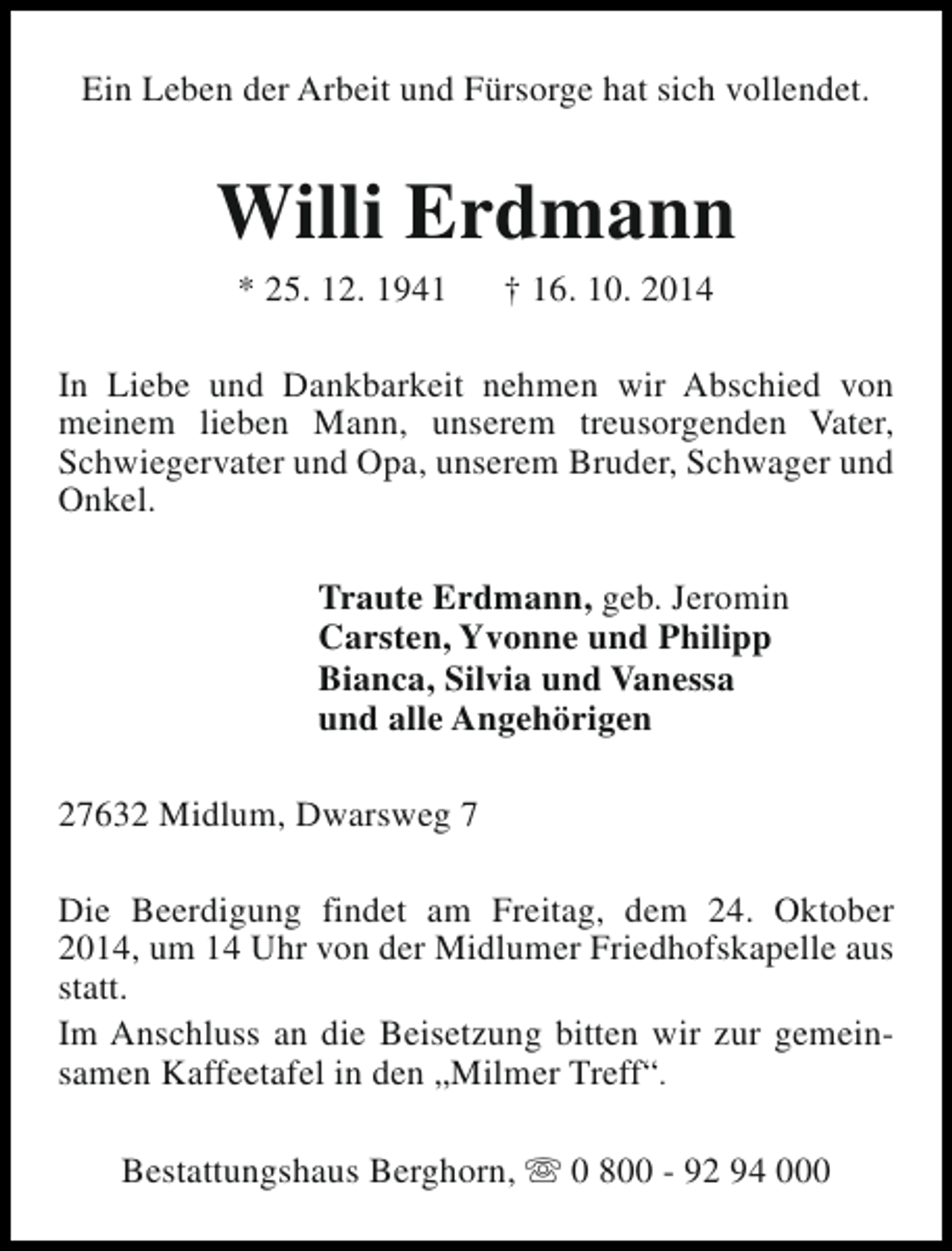 <p>Ein Leben der Arbeit und Fürsorge hat sich vollendet.</p><p>Willi Erdmann<br />* 25. 12. 1941</p><p>† 16. 10. 2014</p><p>In Liebe und Dankbarkeit nehmen wir Abschied von<br />meinem lieben Mann, unserem treusorgenden Vater,<br />Schwiegervater und Opa, unserem Bruder, Schwager und<br />Onkel.<br />Traute Erdmann, geb. Jeromin<br />Carsten, Yvonne und Philipp<br />Bianca, Silvia und Vanessa<br />und alle Angehörigen<br />27632 Midlum, Dwarsweg 7<br />Die Beerdigung findet am Freitag, dem 24. Oktober<br />2014, um 14 Uhr von der Midlumer Friedhofskapelle aus<br />statt.<br />Im Anschluss an die Beisetzung bitten wir zur gemeinsamen Kaffeetafel in den „Milmer Treff“.<br />Bestattungshaus Berghorn, s 0 800 - 92 94 000</p>