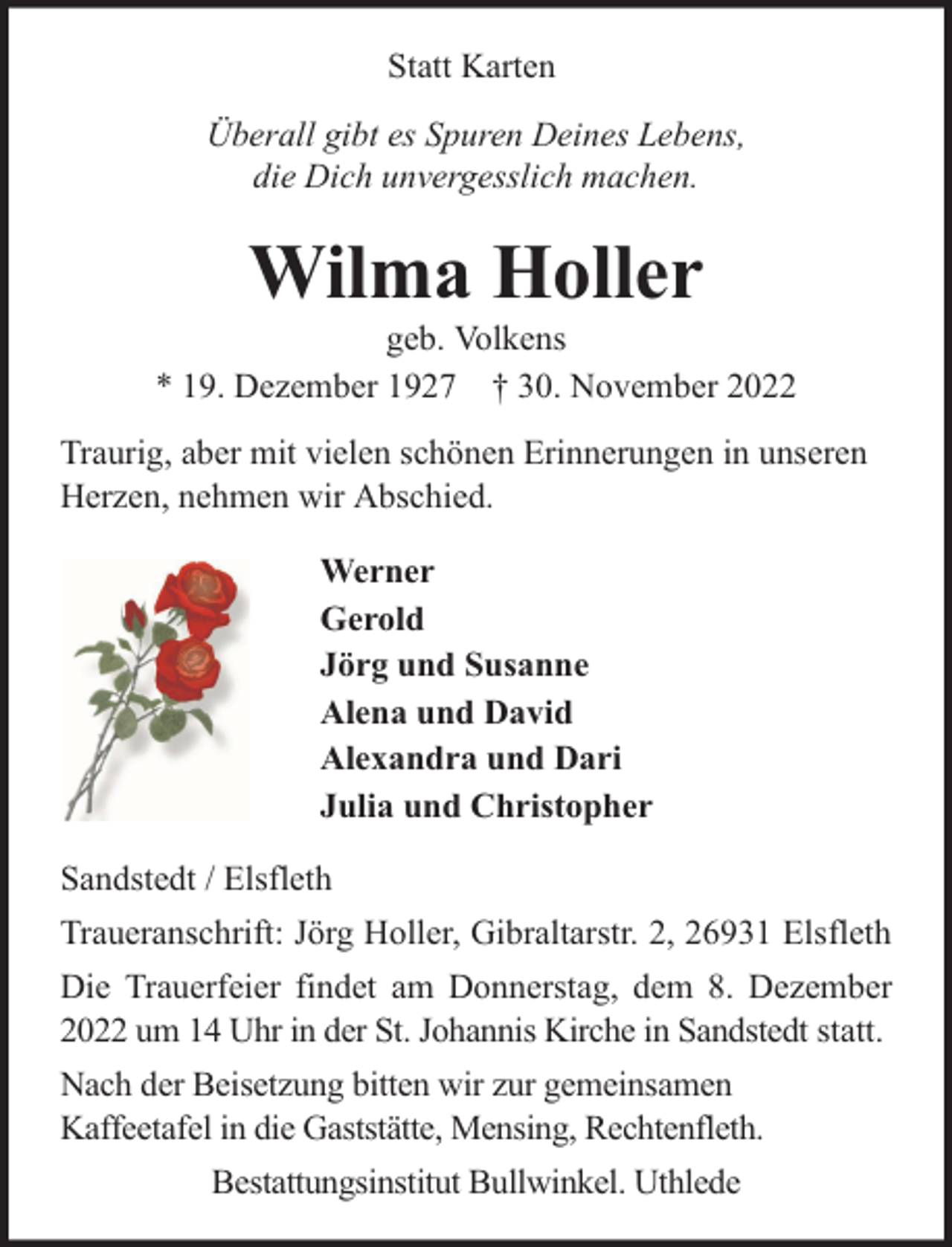 <p>Statt Karten<br />Überall gibt es Spuren Deines Lebens,<br />die Dich unvergesslich machen.</p><p>Wilma Holler</p><p>geb. Volkens<br />* 19. Dezember 1927 † 30. November 2022<br />Traurig, aber mit vielen schönen Erinnerungen in unseren<br />Herzen, nehmen wir Abschied.<br />Werner<br />Gerold<br />Jörg und Susanne<br />Alena und David<br />Alexandra und Dari<br />Julia und Christopher<br />Sandstedt / Elsfleth<br />Traueranschrift: Jörg Holler, Gibraltarstr. 2, 26931 Elsfleth<br />Die Trauerfeier findet am Donnerstag, dem 8. Dezember<br />2022 um 14 Uhr in der St. Johannis Kirche in Sandstedt statt.<br />Nach der Beisetzung bitten wir zur gemeinsamen<br />Kaffeetafel in die Gaststätte, Mensing, Rechtenfleth.<br />Bestattungsinstitut Bullwinkel. Uthlede</p>