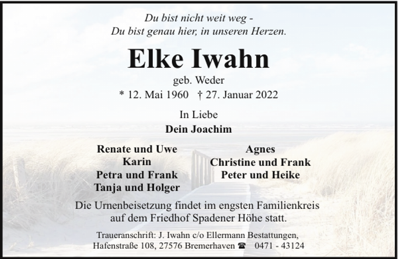 <p>Du bist nicht weit weg Du bist genau hier, in unseren Herzen.</p><p>Elke Iwahn</p><p>geb. Weder<br />* 12. Mai 1960 † 27. Januar 2022<br />In Liebe<br />Dein Joachim<br />Renate und Uwe<br />Karin<br />Petra und Frank<br />Tanja und Holger</p><p>Agnes<br />Christine und Frank<br />Peter und Heike</p><p>Die Urnenbeisetzung findet im engsten Familienkreis<br />auf dem Friedhof Spadener Höhe statt.<br />Traueranschrift: J. Iwahn c/o Ellermann Bestattungen,<br />Hafenstraße 108, 27576 Bremerhaven ( 0471 - 43124</p>