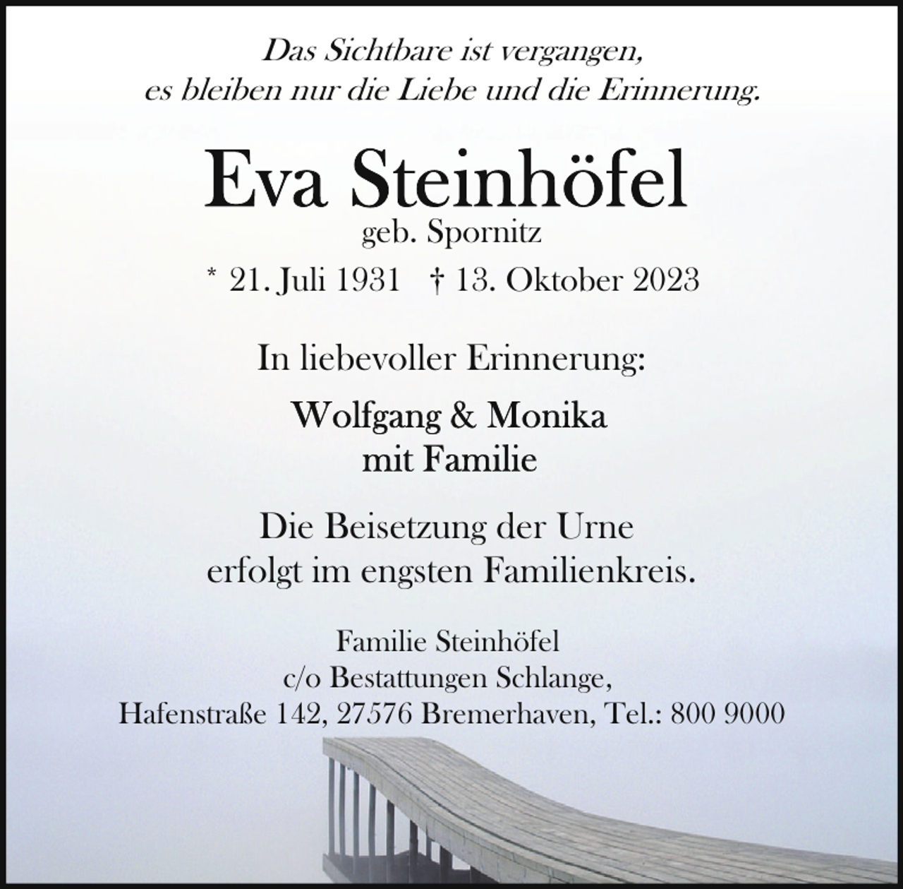 <p>Das Sichtbare ist vergangen,<br />es bleiben nur die Liebe und die Erinnerung.</p><p>geb. Spornitz<br />* 21. Juli 1931 † 13. Oktober 2023</p><p>In liebevoller Erinnerung:</p><p>Die Beisetzung der Urne<br />erfolgt im engsten Familienkreis.<br />Familie Steinhöfel<br />c/o Bestattungen Schlange,<br />Hafenstraße 142, 27576 Bremerhaven, Tel.: 800 9000</p>