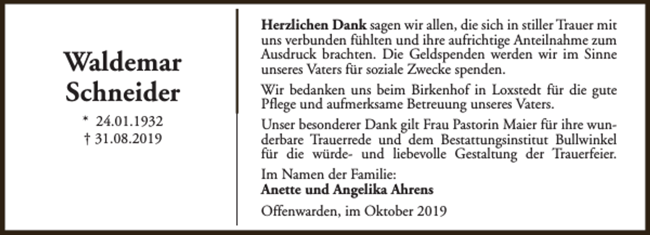 <p>Waldemar<br />Schneider<br />* 24.01.1932<br />† 31.08.2019</p><p>Herzlichen Dank sagen wir allen, die sich in stiller Trauer mit<br />uns verbunden fühlten und ihre aufrichtige Anteilnahme zum<br />Ausdruck brachten. Die Geldspenden werden wir im Sinne<br />unseres Vaters für soziale Zwecke spenden.<br />Wir bedanken uns beim Birkenhof in Loxstedt für die gute<br />Pflege und aufmerksame Betreuung unseres Vaters.<br />Unser besonderer Dank gilt Frau Pastorin Maier für ihre wunderbare Trauerrede und dem Bestattungsinstitut Bullwinkel<br />für die würde- und liebevolle Gestaltung der Trauerfeier.<br />Im Namen der Familie:<br />Anette und Angelika Ahrens<br />Offenwarden, im Oktober 2019</p>