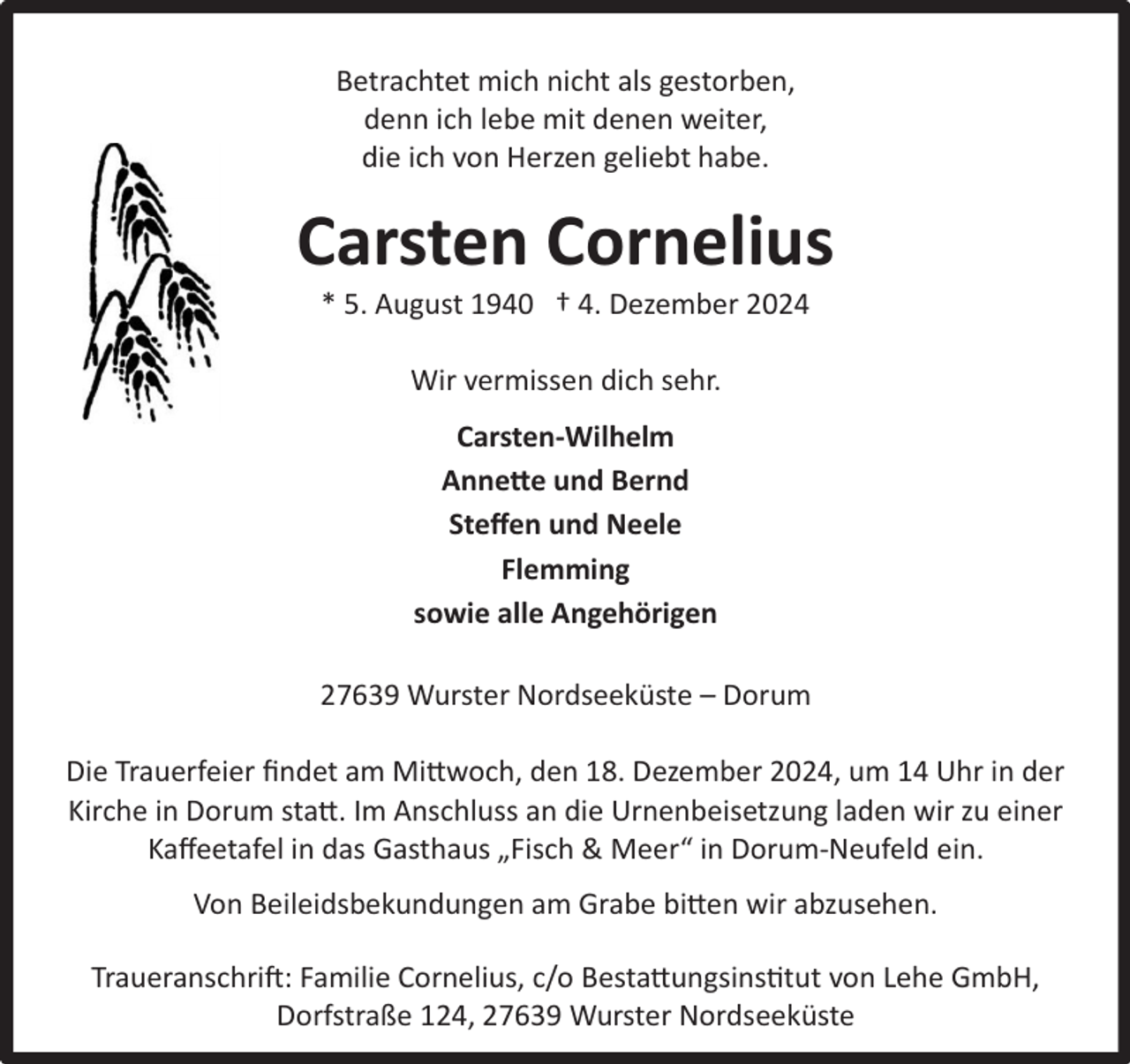 <p>Betrachtet mich nicht als gestorben,<br />denn ich lebe mit denen weiter,<br />die ich von Herzen geliebt habe.</p><p>Carsten Cornelius<br />* 5. August 1940 † 4. Dezember 2024<br />Wir vermissen dich sehr.<br />Carsten-Wilhelm<br />Annette und Bernd<br />Steﬀen und Neele<br />Flemming<br />sowie alle Angehörigen<br />27639 Wurster Nordseeküste – Dorum<br />Die Trauerfeier ﬁndet am Mittwoch, den 18. Dezember 2024, um 14 Uhr in der<br />Kirche in Dorum statt. Im Anschluss an die Urnenbeisetzung laden wir zu einer<br />Kaﬀeetafel in das Gasthaus „Fisch &amp; Meer“ in Dorum-Neufeld ein.<br />Von Beileidsbekundungen am Grabe bitten wir abzusehen.<br />Traueranschrift: Familie Cornelius, c/o Bestattungsinstitut von Lehe GmbH,<br />Dorfstraße 124, 27639 Wurster Nordseeküste</p>