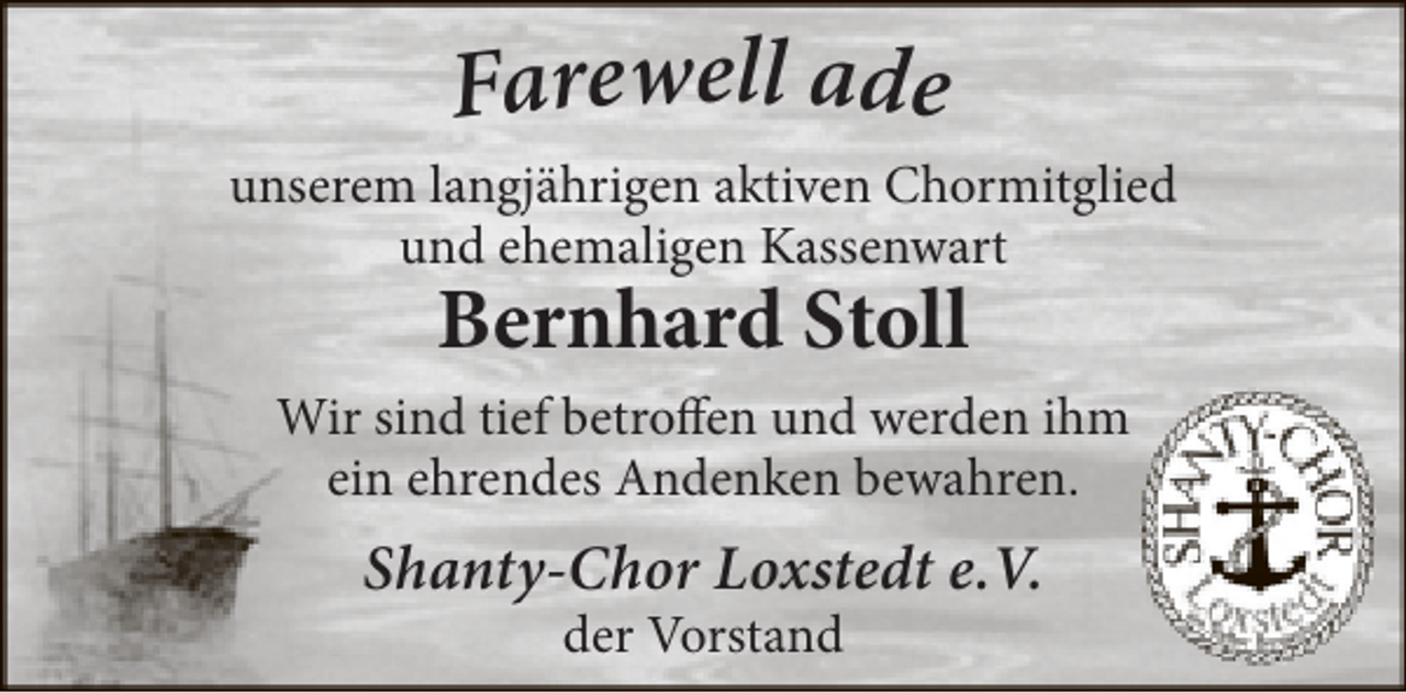 <p>Farewell ade</p><p>unserem langjährigen aktiven Chormitglied<br />und ehemaligen Kassenwart</p><p>Bernhard Stoll</p><p>Wir sind tief betroffen und werden ihm<br />ein ehrendes Andenken bewahren.</p><p>Shanty-Chor Loxstedt e.V.<br />der Vorstand</p>