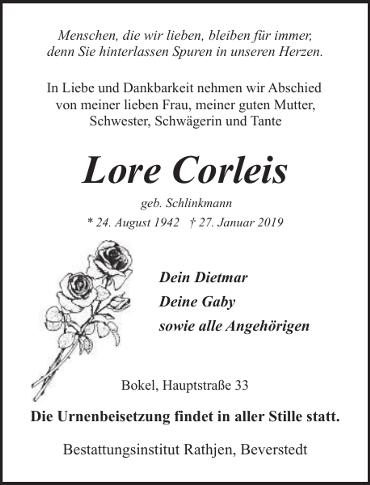 <p>Menschen, die wir lieben, bleiben für immer,<br />denn Sie hinterlassen Spuren in unseren Herzen.<br />In Liebe und Dankbarkeit nehmen wir Abschied<br />von meiner lieben Frau, meiner guten Mutter,<br />Schwester, Schwägerin und Tante</p><p>Lore Corleis<br />geb. Schlinkmann</p><p>* 24. August 1942 † 27. Januar 2019</p><p>Dein Dietmar<br />Deine Gaby<br />sowie alle Angehörigen</p><p>Bookel, Hauptstraße 33</p><p>Die Urnenbeisetzung findet in aller Stille statt.<br />Bestattungsinstitut Rathjen, Beverstedt</p>