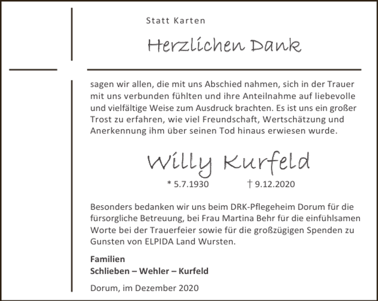 <p>St a t t K a r t en</p><p>Herzlichen Dank<br />sagen wir allen, die mit uns Abschied nahmen, sich in der Trauer<br />mit uns verbunden fühlten und ihre Anteilnahme auf liebevolle<br />und vielfältige Weise zum Ausdruck brachten. Es ist uns ein großer<br />Trost zu erfahren, wie viel Freundschaft, Wertschätzung und<br />Anerkennung ihm über seinen Tod hinaus erwiesen wurde.</p><p>Willy Kurfeld<br />* 5.7.1930</p><p>† 9.12.2020</p><p>Besonders bedanken wir uns beim DRK-Pflegeheim Dorum für die<br />fürsorgliche Betreuung, bei Frau Martina Behr für die einfühlsamen<br />Worte bei der Trauerfeier sowie für die großzügigen Spenden zu<br />Gunsten von ELPIDA Land Wursten.<br />Familien<br />Schlieben – Wehler – Kurfeld<br />Dorum, im Dezember 2020</p>