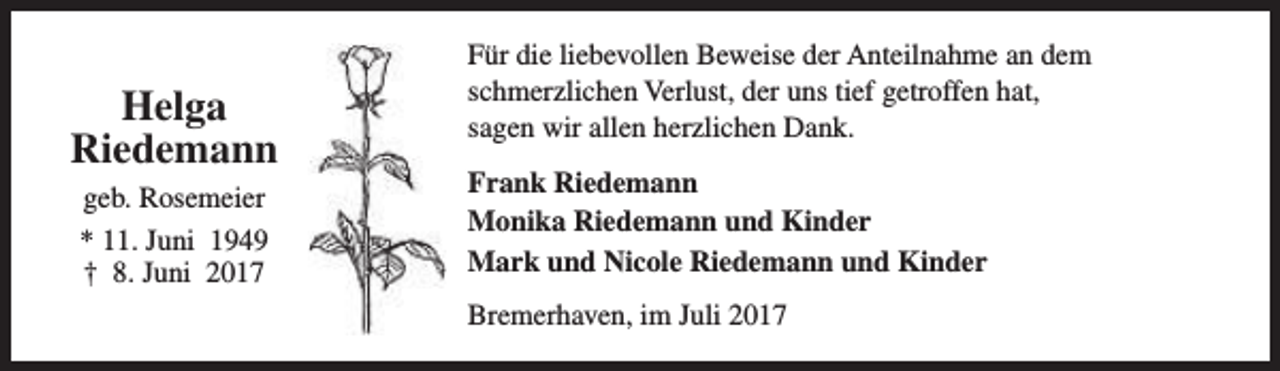 <p>Helga<br />Riedemann<br />geb. Rosemeier<br />* 11. Juni 1949<br />† 8. Juni 2017</p><p>Für die liebevollen Beweise der Anteilnahme an dem<br />schmerzlichen Verlust, der uns tief getroffen hat,<br />sagen wir allen herzlichen Dank.<br />Frank Riedemann<br />Monika Riedemann und Kinder<br />Mark und Nicole Riedemann und Kinder<br />Bremerhaven, im Juli 2017</p>