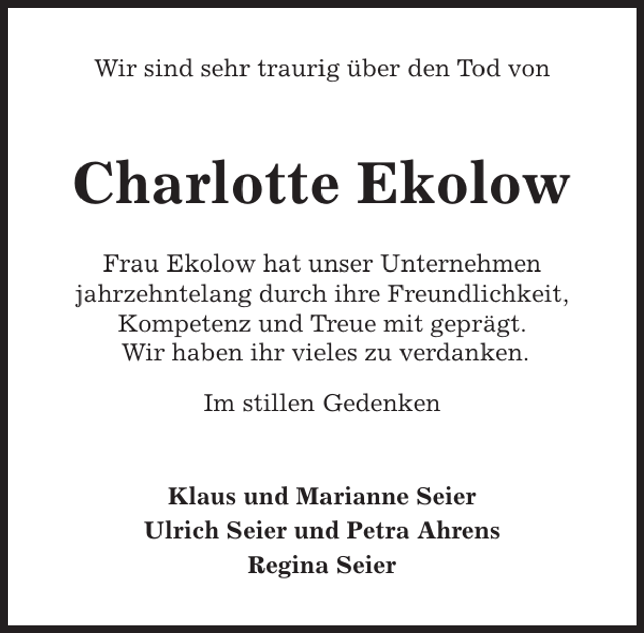 <p>Wir sind sehr traurig über den Tod von</p><p>Charlotte Ekolow<br />Frau Ekolow hat unser Unternehmen<br />jahrzehntelang durch ihre Freundlichkeit,<br />Kompetenz und Treue mit geprägt.<br />Wir haben ihr vieles zu verdanken.<br />Im stillen Gedenken<br />Klaus und Marianne Seier<br />Ulrich Seier und Petra Ahrens<br />Regina Seier</p>