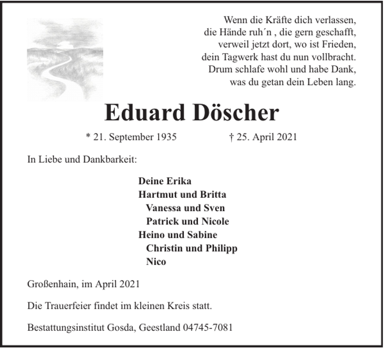 <p>Wenn die Kräfte dich verlassen,<br />die Hände ruh´n , die gern geschafft,<br />verweil jetzt dort, wo ist Frieden,<br />dein Tagwerk hast du nun vollbracht.<br />Drum schlafe wohl und habe Dank,<br />was du getan dein Leben lang.</p><p>Eduard Döscher<br />* 21. September 1935</p><p>† 25. April 2021</p><p>In Liebe und Dankbarkeit:<br />Deine Erika<br />Hartmut und Britta<br />Vanessa und Sven<br />Patrick und Nicole<br />Heino und Sabine<br />Christin und Philipp<br />Nico<br />Großenhain, im April 2021<br />Die Trauerfeier findet im kleinen Kreis statt.<br />Bestattungsinstitut Gosda, Geestland 04745-7081</p>