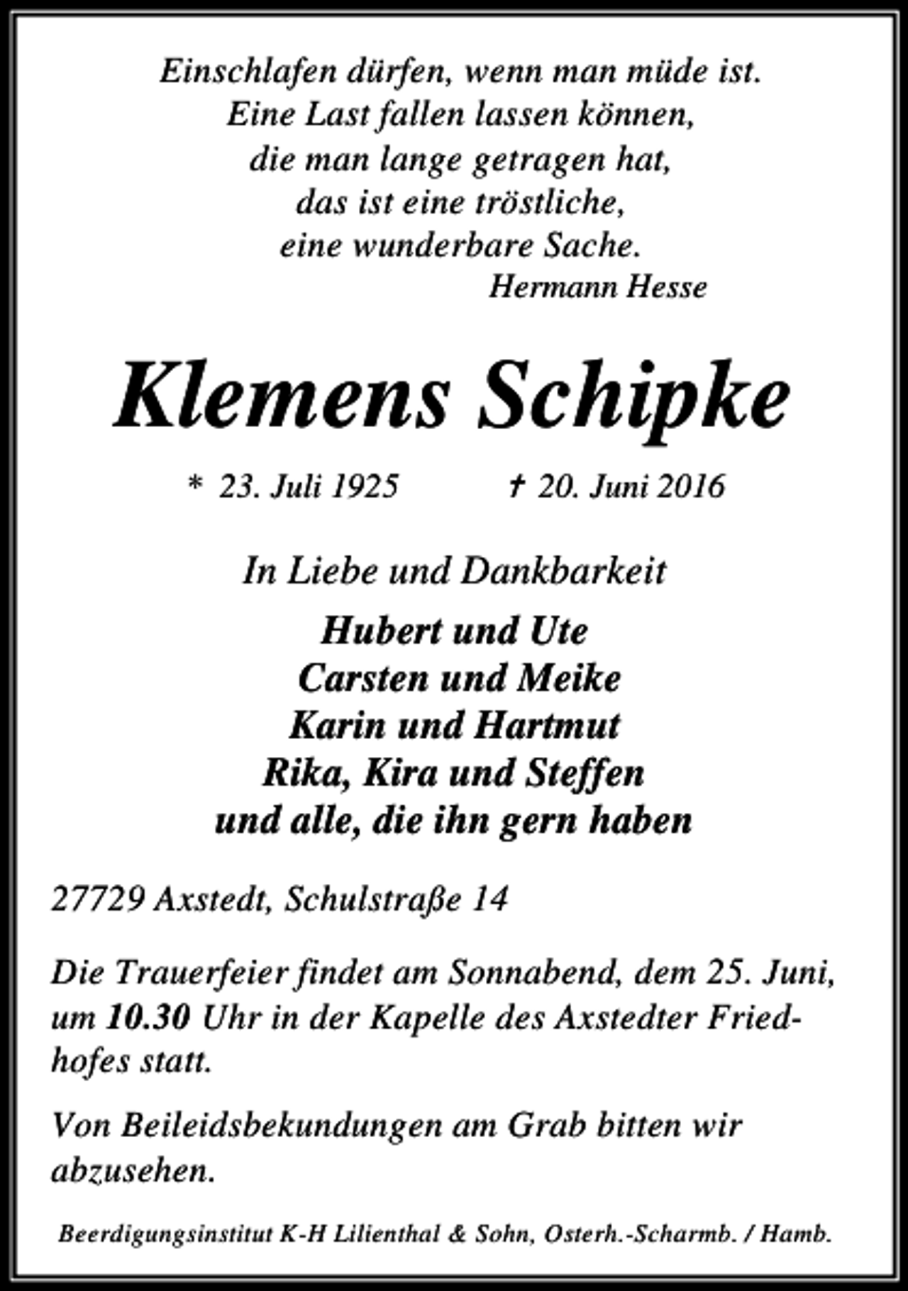 <p>Einschlafen dürfen, wenn man müde ist.<br />Eine Last fallen lassen können,<br />die man lange getragen hat,<br />das ist eine tröstliche,<br />eine wunderbare Sache.<br />Hermann Hesse</p><p>Klemens Schipke<br />* 23. Juli 1925</p><p>✝ 20. Juni 2016</p><p>In Liebe und Dankbarkeit<br />Hubert und Ute<br />Carsten und Meike<br />Karin und Hartmut<br />Rika, Kira und Steffen<br />und alle, die ihn gern haben<br />27729 Axstedt, Schulstraße 14<br />Die Trauerfeier findet am Sonnabend, dem 25. Juni,<br />um 10.30 Uhr in der Kapelle des Axstedter Friedhofes statt.<br />Von Beileidsbekundungen am Grab bitten wir<br />abzusehen.<br />Beerdigungsinstitut K-H Lilienthal &amp; Sohn, Osterh.-Scharmb. / Hamb.</p>
