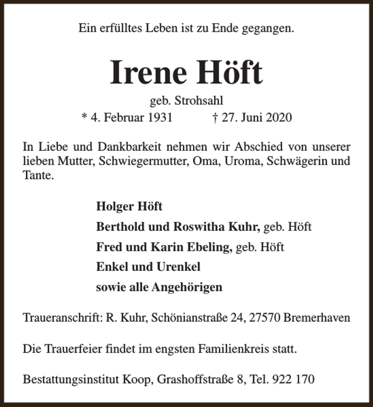 <p>Ein erfülltes Leben ist zu Ende gegangen.</p><p>Irene Höft</p><p>geb. Strohsahl<br />* 4. Februar 1931<br />† 27. Juni 2020<br />In Liebe und Dankbarkeit nehmen wir Abschied von unserer<br />lieben Mutter, Schwiegermutter, Oma, Uroma, Schwägerin und<br />Tante.<br />Holger Höft<br />Berthold und Roswitha Kuhr, geb. Höft<br />Fred und Karin Ebeling, geb. Höft<br />Enkel und Urenkel<br />sowie alle Angehörigen<br />Traueranschrift: R. Kuhr, Schönianstraße 24, 27570 Bremerhaven<br />Die Trauerfeier findet im engsten Familienkreis statt.<br />Bestattungsinstitut Koop, Grashoffstraße 8, Tel. 922 170</p>