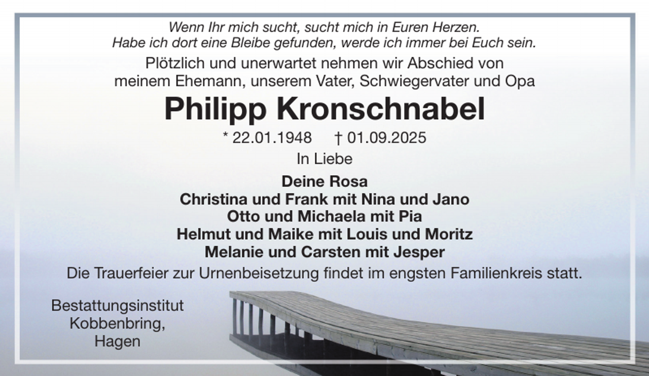 <p>Wenn Ihr mich sucht, sucht mich in Euren Herzen.<br />Habe ich dort eine Bleibe gefunden, werde ich immer bei Euch sein.</p><p>Plötzlich und unerwartet nehmen wir Abschied von<br />meinem Ehemann, unserem Vater, Schwiegervater und Opa</p><p>Philipp Kronschnabel</p><p>* 22.01.1948 † 01.09.2025<br />In Liebe<br />Deine Rosa<br />Christina und Frank mit Nina und Jano<br />Otto und Michaela mit Pia<br />Helmut und Maike mit Louis und Moritz<br />Melanie und Carsten mit Jesper<br />Die Trauerfeier zur Urnenbeisetzung findet im engsten Familienkreis statt.<br />Bestattungsinstitut<br />Kobbenbring,<br />Hagen</p>