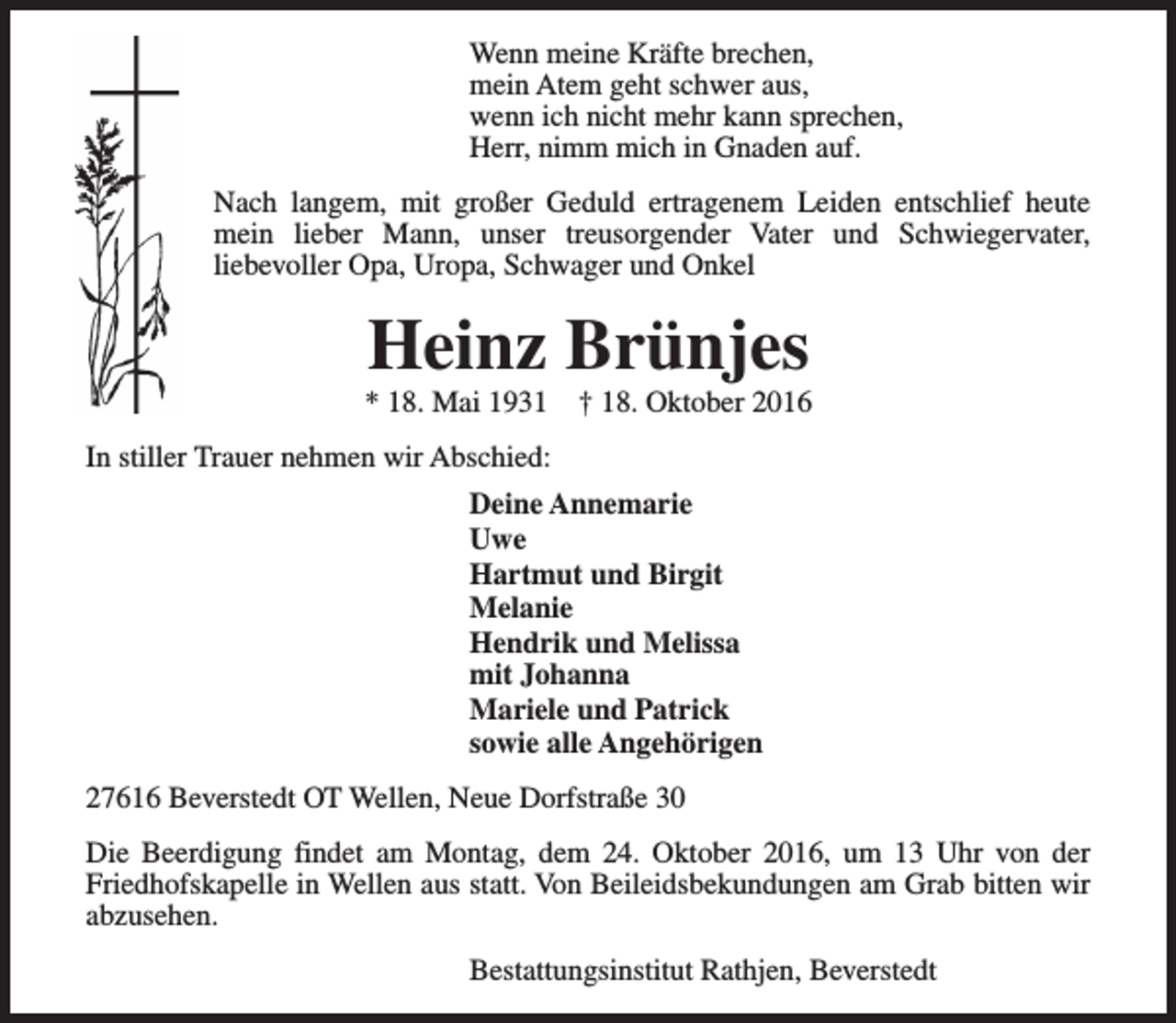 <p>Wenn meine Kräfte brechen,<br />mein Atem geht schwer aus,<br />wenn ich nicht mehr kann sprechen,<br />Herr, nimm mich in Gnaden auf.<br />Nach langem, mit großer Geduld ertragenem Leiden entschlief heute<br />mein lieber Mann, unser treusorgender Vater und Schwiegervater,<br />liebevoller Opa, Uropa, Schwager und Onkel</p><p>Heinz Brünjes</p><p>* 18. Mai 1931</p><p>† 18. Oktober 2016</p><p>In stiller Trauer nehmen wir Abschied:<br />Deine Annemarie<br />Uwe<br />Hartmut und Birgit<br />Melanie<br />Hendrik und Melissa<br />mit Johanna<br />Mariele und Patrick<br />sowie alle Angehörigen<br />27616 Beverstedt OT Wellen, Neue Dorfstraße 30<br />Die Beerdigung findet am Montag, dem 24. Oktober 2016, um 13 Uhr von der<br />Friedhofskapelle in Wellen aus statt. Von Beileidsbekundungen am Grab bitten wir<br />abzusehen.<br />Bestattungsinstitut Rathjen, Beverstedt</p>