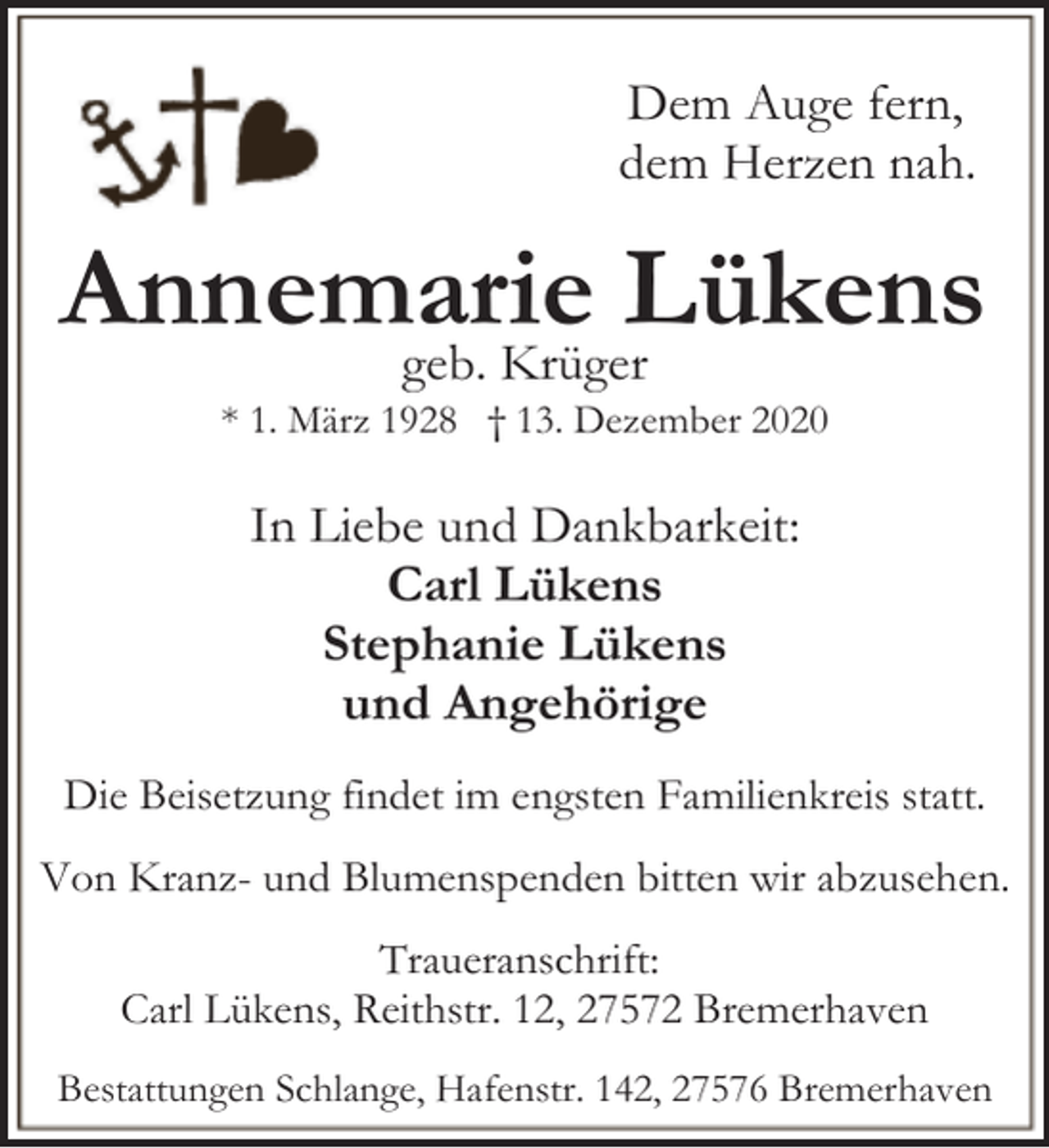 <p>Dem Auge fern,<br />dem Herzen nah.</p><p>Annemarie<br />Lükens<br />geb. Krüger<br />* 1. März 1928 † 13. Dezember 2020</p><p>In Liebe und Dankbarkeit:<br />Carl Lükens<br />Stephanie Lükens<br />und Angehörige<br />Die Beisetzung findet im engsten Familienkreis statt.</p><p>Von Kranz- und Blumenspenden bitten wir abzusehen.<br />Traueranschrift:<br />Carl Lükens, Reithstr. 12, 27572 Bremerhaven<br />Bestattungen Schlange, Hafenstr. 142, 27576 Bremerhaven</p>