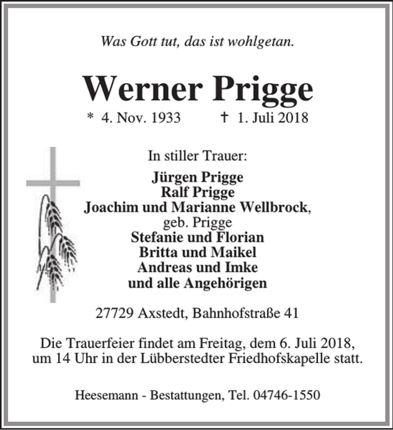 <p>Was Gott tut, das ist wohlgetan.</p><p>Werner Prigge<br />* 4. Nov. 1933</p><p>B 1. Juli 2018</p><p>In stiller Trauer:<br />Jürgen Prigge<br />Ralf Prigge<br />Joachim und Marianne Wellbrock,<br />geb. Prigge<br />Stefanie und Florian<br />Britta und Maikel<br />Andreas und Imke<br />und alle Angehörigen<br />27729 Axstedt, Bahnhofstraße 41<br />Die Trauerfeier findet am Freitag, dem 6. Juli 2018,<br />um 14 Uhr in der Lübberstedter Friedhofskapelle statt.<br />Heesemann - Bestattungen, Tel. 04746-1550</p>