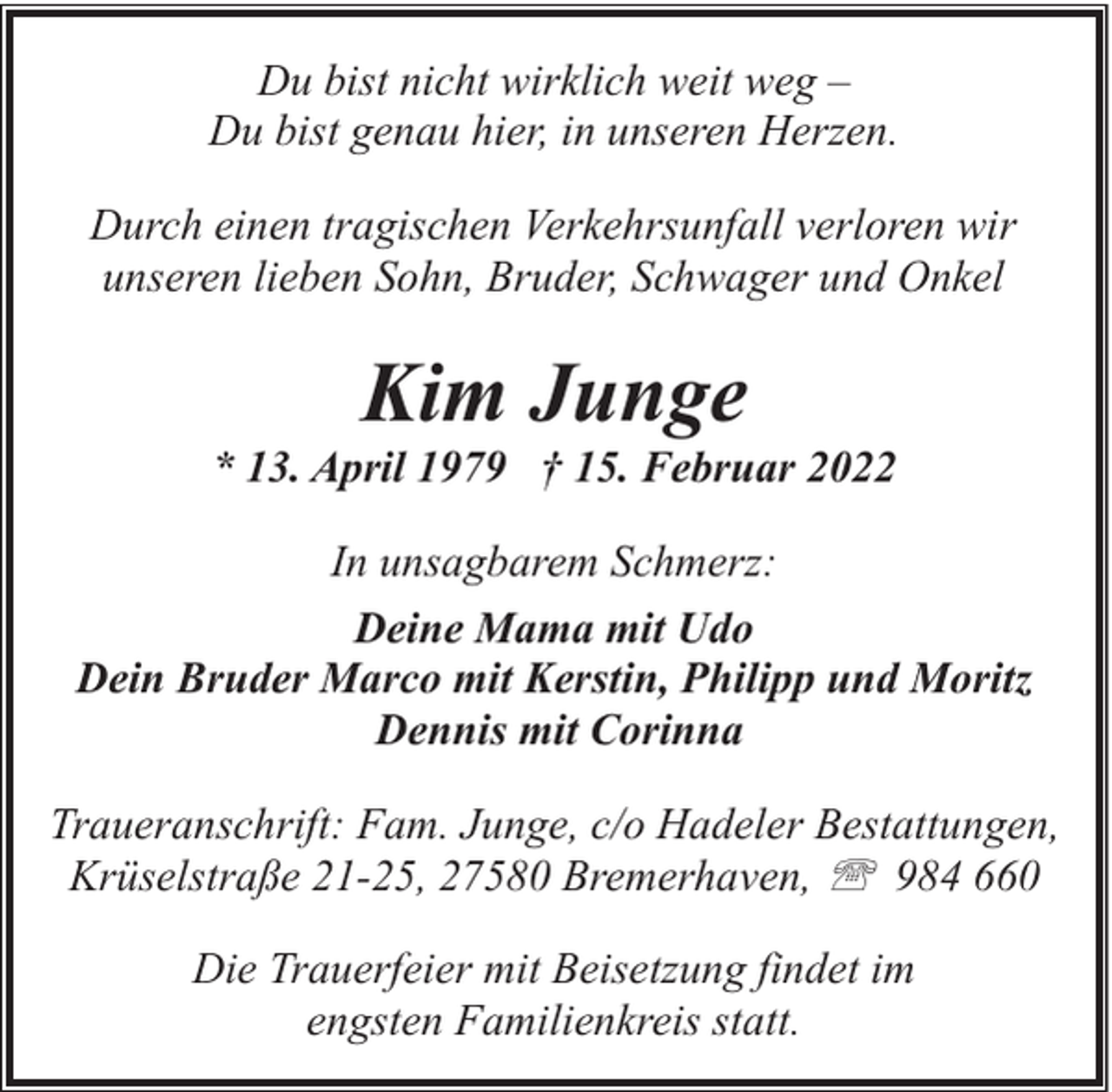 <p>Du bist nicht wirklich weit weg –<br />Du bist genau hier, in unseren Herzen.<br />Durch einen tragischen Verkehrsunfall verloren wir<br />unseren lieben Sohn, Bruder, Schwager und Onkel</p><p>Kim Junge</p><p>* 13. April 1979 † 15. Februar 2022<br />In unsagbarem Schmerz:<br />Deine Mama mit Udo<br />Dein Bruder Marco mit Kerstin, Philipp und Moritz<br />Dennis mit Corinna<br />Traueranschrift: Fam. Junge, c/o Hadeler Bestattungen,<br />Krüselstraße 21-25, 27580 Bremerhaven, ' 984 660<br />Die Trauerfeier mit Beisetzung findet im<br />engsten Familienkreis statt.</p>
