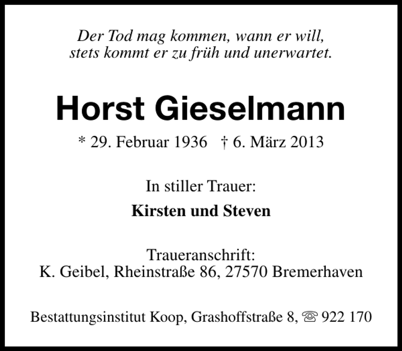 <p>Der Tod mag kommen, wann er will,<br />stets kommt er zu früh und unerwartet.</p><p>Horst Gieselmann<br />* 29. Februar 1936 † 6. März 2013<br />In stiller Trauer:<br />Kirsten und Steven<br />Traueranschrift:<br />K. Geibel, Rheinstraße 86, 27570 Bremerhaven<br />Bestattungsinstitut Koop, Grashoffstraße 8, s 922 170</p>