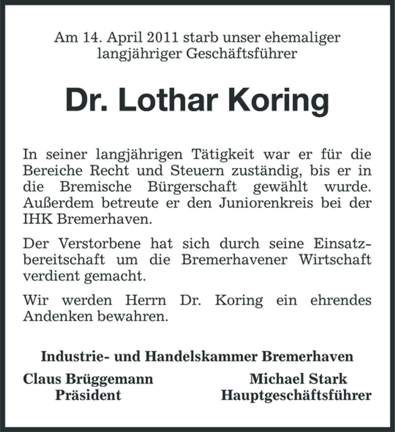<p>Am 14. April 2011 starb unser ehemaliger langjähriger Geschäftsführer</p><p>Dr. Lothar Koring<br />In seiner langjährigen Tätigkeit war er für die Bereiche Recht und Steuern zuständig, bis er in die Bremische Bürgerschaft gewählt wurde. Außerdem betreute er den Juniorenkreis bei der IHK Bremerhaven. Der Verstorbene hat sich durch seine Einsatzbereitschaft um die Bremerhavener Wirtschaft verdient gemacht. Wir werden Herrn Dr. Koring ein ehrendes Andenken bewahren. Industrie- und Handelskammer Bremerhaven Claus Brüggemann Präsident Michael Stark Hauptgeschäftsführer</p>