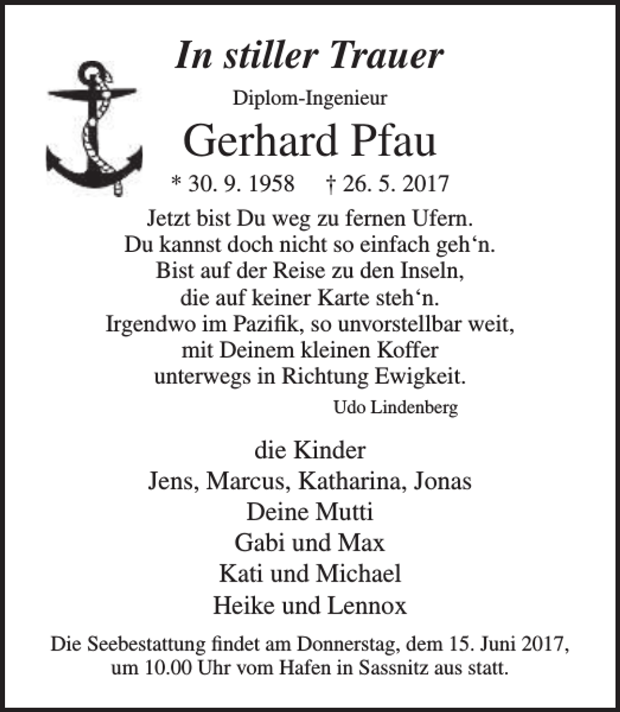 <p>In stiller Trauer<br />Diplom-Ingenieur</p><p>Gerhard Pfau</p><p>* 30. 9. 1958 † 26. 5. 2017<br />Jetzt bist Du weg zu fernen Ufern.<br />Du kannst doch nicht so einfach geh‘n.<br />Bist auf der Reise zu den Inseln,<br />die auf keiner Karte steh‘n.<br />Irgendwo im Pazifik, so unvorstellbar weit,<br />mit Deinem kleinen Koffer<br />unterwegs in Richtung Ewigkeit.<br />Udo Lindenberg</p><p>die Kinder<br />Jens, Marcus, Katharina, Jonas<br />Deine Mutti<br />Gabi und Max<br />Kati und Michael<br />Heike und Lennox<br />Die Seebestattung findet am Donnerstag, dem 15. Juni 2017,<br />um 10.00 Uhr vom Hafen in Sassnitz aus statt.</p>