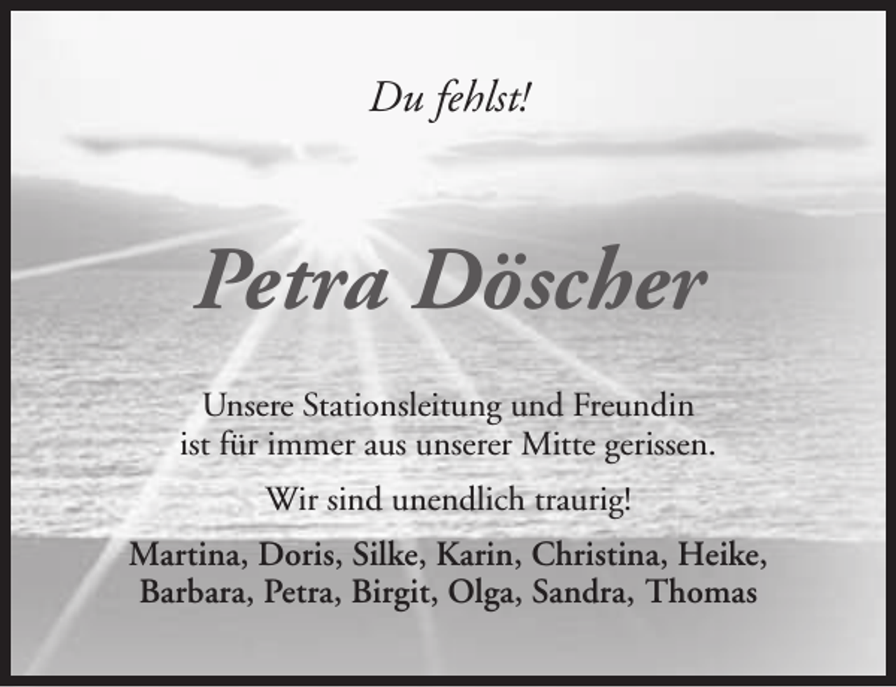 <p>Du fehlst!</p><p>Petra Döscher<br />Unsere Stationsleitung und Freundin<br />ist für immer aus unserer Mitte gerissen.<br />Wir sind unendlich traurig!<br />Martina, Doris, Silke, Karin, Christina, Heike,<br />Barbara, Petra, Birgit, Olga, Sandra, Thomas</p>