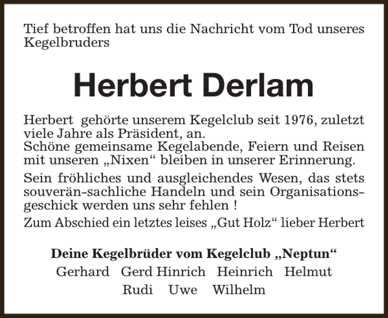 <p>Tief betroffen hat uns die Nachricht vom Tod unseres<br />Kegelbruders</p><p>Herbert Derlam<br />Herbert gehörte unserem Kegelclub seit 1976, zuletzt<br />viele Jahre als Präsident, an.<br />Schöne gemeinsame Kegelabende, Feiern und Reisen<br />mit unseren „Nixen“ bleiben in unserer Erinnerung.<br />Sein fröhliches und ausgleichendes Wesen, das stets<br />souverän-sachliche Handeln und sein Organisationsgeschick werden uns sehr fehlen !<br />Zum Abschied ein letztes leises „Gut Holz“ lieber Herbert<br />Deine Kegelbrüder vom Kegelclub „Neptun“<br />Gerhard Gerd Hinrich Heinrich Helmut<br />Rudi Uwe Wilhelm</p>