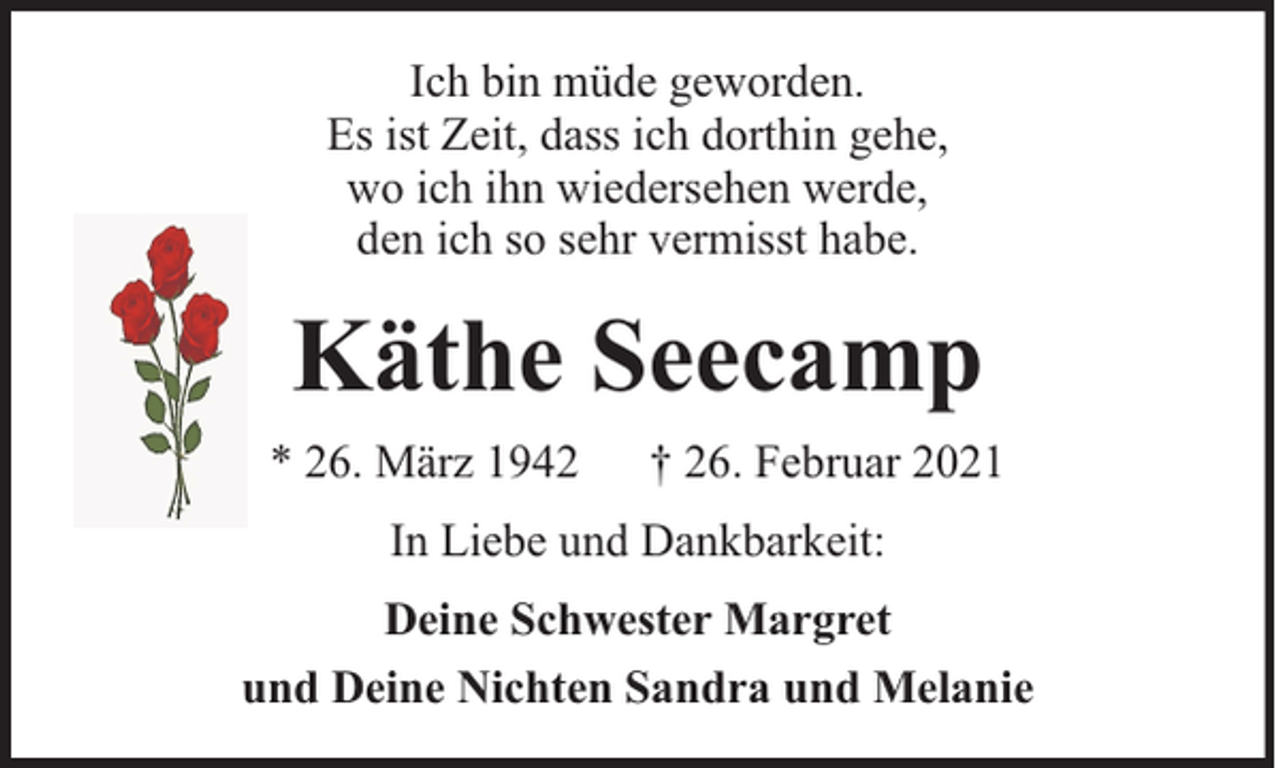 <p>Ich bin müde geworden.<br />Es ist Zeit, dass ich dorthin gehe,<br />wo ich ihn wiedersehen werde,<br />den ich so sehr vermisst habe.</p><p>Käthe Seecamp<br />* 26. März 1942</p><p>† 26. Februar 2021</p><p>In Liebe und Dankbarkeit:<br />Deine Schwester Margret<br />und Deine Nichten Sandra und Melanie</p>